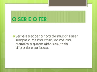  Ser feliz é saber a hora de mudar. Fazer
sempre a mesma coisa, da mesma
maneira e querer obter resultado
diferente é ser louco.
O SER E O TER
 