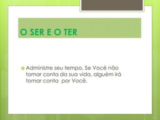  Administre seu tempo. Se Você não
tomar conta da sua vida, alguém irá
tomar conta por Você.
O SER E O TER
 