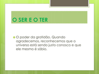  O poder da gratidão. Quando
agradecemos, reconhecemos que o
universo está sendo justo conosco e que
ele mesmo é sábio.
O SER E O TER
 