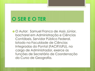 O SER E O TER
 O Autor: Samuel Franco de Assis Júnior,
bacharel em Administração e Ciências
Contábeis, Servidor Público Federal,
lotado na Faculdade de Ciências
Integradas do Pontal (FACIP/UFU), no
cargo de Administrador, exerce as
funções de Secretário de Coordenação
do Curso de Geografia.
 