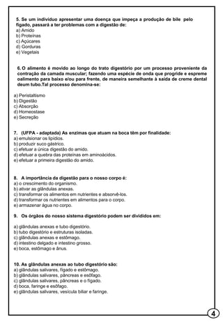 5. Se um indivíduo apresentar uma doença que impeça a produção de bile pelo
fígado, passará a ter problemas com a digestão de:
a) Amido
b) Proteínas
c) Açúcares
d) Gorduras
e) Vegetais
6. O alimento é movido ao longo do trato digestório por um processo proveniente da
contração da camada muscular; fazendo uma espécie de onda que progride e espreme
oalimento para baixo e/ou para frente, de maneira semelhante à saída de creme dental
deum tubo.Tal processo denomina-se:
a) Peristaltismo
b) Digestão
c) Absorção
d) Homeostase
e) Secreção
7. (UFPA - adaptada) As enzimas que atuam na boca têm por finalidade:
a) emulsionar os lipídios.
b) produzir suco gástrico.
c) efetuar a única digestão do amido.
d) efetuar a quebra das proteínas em aminoácidos.
e) efetuar a primeira digestão do amido.
8. A importância da digestão para o nosso corpo é:
a) o crescimento do organismo.
b) ativar as glândulas anexas.
c) transformar os alimentos em nutrientes e absorvê-los.
d) transformar os nutrientes em alimentos para o corpo.
e) armazenar água no corpo.
9. Os órgãos do nosso sistema digestório podem ser divididos em:
a) glândulas anexas e tubo digestório.
b) tubo digestório e estruturas isoladas.
c) glândulas anexas e estômago.
d) intestino delgado e intestino grosso.
e) boca, estômago e ânus.
10. As glândulas anexas ao tubo digestório são:
a) glândulas salivares, fígado e estômago.
b) glândulas salivares, pâncreas e esôfago.
c) glândulas salivares, pâncreas e o fígado.
d) boca, faringe e esôfago.
e) glândulas salivares, vesícula biliar e faringe.
 