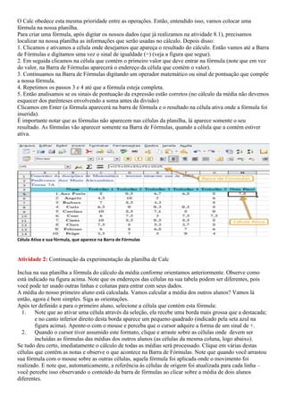 O Calc obedece esta mesma prioridade entre as operações. Então, entendido isso, vamos colocar uma
fórmula na nossa planilha.
Para criar uma fórmula, após digitar os nossos dados (que já realizamos na atividade 8.1), precisamos
localizar na nossa planilha as informações que serão usadas no cálculo. Depois disso:
1. Clicamos e ativamos a célula onde desejamos que apareça o resultado do cálculo. Então vamos até a Barra
de Fórmulas e digitamos uma vez o sinal de igualdade (=) (veja a figura que segue).
2. Em seguida clicamos na célula que contém o primeiro valor que deve entrar na fórmula (note que em vez
do valor, na Barra de Fórmulas aparecerá o endereço da célula que contém o valor).
3. Continuamos na Barra de Fórmulas digitando um operador matemático ou sinal de pontuação que compõe
a nossa fórmula.
4. Repetimos os passos 3 e 4 até que a fórmula esteja completa.
5. Então analisamos se os sinais de pontuação da expressão estão corretos (no cálculo da média não devemos
esquecer dos parênteses envolvendo a soma antes da divisão)
Clicamos em Enter (a fórmula aparecerá na barra de fórmula e o resultado na célula ativa onde a fórmula foi
inserida).
É importante notar que as fórmulas não aparecem nas células da planilha, lá aparece somente o seu
resultado. As fórmulas vão aparecer somente na Barra de Fórmulas, quando a célula que a contém estiver
ativa.




Célula Ativa e sua fórmula, que aparece na Barra de Fórmulas



Atividade 2: Continuação da experimentação da planilha de Calc

Inclua na sua planilha a fórmula do cálculo da média conforme orientamos anteriormente. Observe como
está indicado na figura acima. Note que os endereços das células na sua tabela podem ser diferentes, pois
você pode ter usado outras linhas e colunas para entrar com seus dados.
A média do nosso primeiro aluno está calculada. Vamos calcular a média dos outros alunos? Vamos lá
então, agora é bem simples. Siga as orientações.
Após ter definido a para o primeiro aluno, selecione a célula que contém esta fórmula:
  1. Note que ao ativar uma célula através da seleção, ela recebe uma borda mais grossa que a destacada;
        e no canto inferior direito desta borda aparece um pequeno quadrado (indicado pela seta azul na
        figura acima). Aponte-o com o mouse e perceba que o cursor adquire a forma de um sinal de +.
  2. Quando o cursor tiver assumido este formato, clique e arraste sobre as células onde devem ser
        incluídas as fórmulas das médias dos outros alunos (as células da mesma coluna, logo abaixo).
Se tudo deu certo, imediatamente o cálculo de todas as médias será processado. Clique em várias destas
células que contêm as notas e observe o que acontece na Barra de Fórmulas. Note que quando você arrastou
sua fórmula com o mouse sobre as outras células, aquela fórmula foi aplicada onde o movimento foi
realizado. E note que, automaticamente, a referência às células de origem foi atualizada para cada linha –
você percebe isso observando o conteúdo da barra de fórmulas ao clicar sobre a média de dois alunos
diferentes.
 