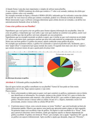 A função Soma é uma das mais importantes e simples de utilizar numa planilha.
A sua sintaxe é: =SOMA (endereço da célula que contém o 1º valor a ser somado; endereço da célula que
contém o último valor a ser somado).
No exemplo mostrado na figura, a fórmula é SOMA (D3;D5), indicando que foi realizada a soma das células
D3 até D5. Se você clicar na célula que contém o resultado, poderá ver a fórmula na barra de fórmulas.
Muito interessante é que o software consegue determinar quais células devem ser somadas, e já define isso
automaticamente bastando clicar no botão ∑.

Como criar gráficos na sua Planilha?

Suponhamos que você queira criar um gráfico para ilustrar alguma informação da sua planilha. Antes de
criar um gráfico, é importante que você saiba o que você quer analisar ao construir esse gráfico, assim você
poderá escolher que tipo de gráfico será mais adequado aos seus propósitos.
Suponhamos que no exemplo mostrado na tabela a seguir, que é similar ao que você construiu na atividade
8.2, talvez com outros itens, queiramos analisar que peso tem cada material na composição do preço final.
Neste caso um bom gráfico é o gráfico de setores, aquele conhecido como gráfico de pizza.
No exemplo que mostramos abaixo, o gráfico foi construído e é possível perceber nele, facilmente, que o
item “papel ofício” é responsável por quase metade dos custos. O segundo item mais caro são as “canetas”,
que custam um pouco menos do que a quarta parte do preço total.




As diferenças dos preços no gráfico.

Atividade 4: Utilizando gráfico na planilha Calc

Que tal agora incluir um gráfico semelhante na sua planilha? Vamos lá! Isso pode ser feito muito
rapidamente com o Calc. Siga o passo-a-passo e veja como.
Passo-a-passo:
    1. Inicie selecionando os dados para os quais você quer construir os gráficos, juntamente com os títulos
       que identificam as informações. No exemplo, tratam-se das células A4 até A11, para os títulos dos
       setores que representam cada material, e das células D4 até D11, que contêm os dados para o nosso
       gráfico. Primeiro arraste o mouse sobre as células A4 até A11, e depois, mantendo a tecla Ctrl
       pressionada, arraste o mouse sobre as células D4 até D11.

    2. O próximo passo é clicar, com a seta do mouse, no ícone “Gráfico”, que está localizado na barra de
       ferramentas padrão. Observe que aparece uma janela que apresenta quatro etapas no lado esquerdo.
       Na primeira etapa você escolherá o tipo de gráfico. Na figura 6 o tipo escolhido foi a “Pizza”. Note
       que é possível selecionar vários formatos, sendo que algumas opções se alteram dependendo do
       gráfico escolhido. O gráfico em forma de “Pizza”, por exemplo, tem a opção “Aparência 3D”, que dá
       ao gráfico um aspecto tridimensional. Após escolher a opção que desejada, clique em “Próximo”.
 
