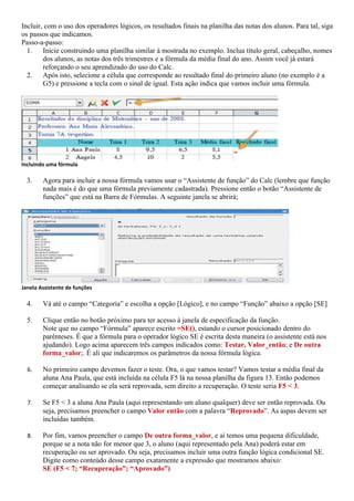 Incluir, com o uso dos operadores lógicos, os resultados finais na planilha das notas dos alunos. Para tal, siga
os passos que indicamos.
Passo-a-passo:
  1. Inicie construindo uma planilha similar à mostrada no exemplo. Inclua título geral, cabeçalho, nomes
        dos alunos, as notas dos três trimestres e a fórmula da média final do ano. Assim você já estará
        reforçando o seu aprendizado do uso do Calc.
  2. Após isto, selecione a célula que corresponde ao resultado final do primeiro aluno (no exemplo é a
        G5) e pressione a tecla com o sinal de igual. Esta ação indica que vamos incluir uma fórmula.




Incluindo uma fórmula

  3.    Agora para incluir a nossa fórmula vamos usar o “Assistente de função” do Calc (lembre que função
        nada mais é do que uma fórmula previamente cadastrada). Pressione então o botão “Assistente de
        funções” que está na Barra de Fórmulas. A seguinte janela se abrirá;




Janela Assistente de funções

  4.    Vá até o campo “Categoria” e escolha a opção [Lógico], e no campo “Função” abaixo a opção [SE]

  5.    Clique então no botão próximo para ter acesso à janela de especificação da função.
        Note que no campo “Fórmula” aparece escrito =SE(), estando o cursor posicionado dentro do
        parênteses. É que a fórmula para o operador lógico SE é escrita desta maneira (o assistente está nos
        ajudando). Logo acima aparecem três campos indicados como: Testar, Valor_então; e De outra
        forma_valor;. É ali que indicaremos os parâmetros da nossa fórmula lógica.

  6.    No primeiro campo devemos fazer o teste. Ora, o que vamos testar? Vamos testar a média final da
        aluna Ana Paula, que está incluída na célula F5 lá na nossa planilha da figura 13. Então podemos
        começar analisando se ela será reprovada, sem direito a recuperação. O teste seria F5 < 3.

  7.    Se F5 < 3 a aluna Ana Paula (aqui representando um aluno qualquer) deve ser então reprovada. Ou
        seja, precisamos preencher o campo Valor então com a palavra “Reprovado”. As aspas devem ser
        incluídas também.

  8.    Por fim, vamos preencher o campo De outra forma_valor, e aí temos uma pequena dificuldade,
        porque se a nota não for menor que 3, o aluno (aqui representado pela Ana) poderá estar em
        recuperação ou ser aprovado. Ou seja, precisamos incluir uma outra função lógica condicional SE.
        Digite como conteúdo desse campo exatamente a expressão que mostramos abaixo:
        SE (F5 < 7; “Recuperação”; “Aprovado”)
 