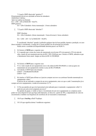 7.1) qual a DISP observada “genérica”?
Primeiramente deverá ser calculado as horas do calendario:
2X8X5X4,5=360 hrs
Após isso aplicar na formula:
EA = (360 – (48 ))/360)X100 = 86,67%
DISP genérica:
EA = (Hrs Calendario -horas manutenção )/ horas calendario
ζ 7.2) qual a DISP observada “absoluta”?
DISP Absoluta:
EA = (Hrs Calendario -(horas manutenção + horas diversas) ): horas calendario
EA = (360 – (48 + 6,5 ))/360)X100 = 84,86%
É considerada “absoluta” quando é atribuido qualquer tipo de hora perdida, durante a produção, no caso
desse exemplo é considerado, o tempo de 6,5 horas perdido em um principio de incendio.
Sendo assim o resultado da Disponibilidade absoluta passa a ser 84,86 %.
ζ 8) Calcule o CMFR para o seguinte caso:
ζ 8.1) supondo que a soma dos custos de manutenção envolveram 45% de material e 55% de mão-de-
obra, a partir de um orçamento previsto de R$ 1.509.158,00 por ano. Calcule o CMFR, sabendo-se que
o faturamento bruto anual chegou na faixa de R$ 16.350.000,00.
ζ 9) Calcule o CMVP para o seguinte caso:
ζ 9.1) o valor orçado de um equipamento novo é da ordem de R$ 458.690,00 e o valor já gasto em
manutenção em um equipamento similar é cerca de R$ 278.000,00.
ζ A) Calcule o CMVP para esta situação.
CMVP = 278.000,00/458.690,00
CMVP = 0,61
ζ B) Analise o CMVP para afirmar se é preciso comprar um novo ou continuar fazendo manutenção no
equipamento velho?
É preciso de ser realizado a compra de um novo equipamento, uma vez que a cada 2 manutenções já se
compra um novo equipamento, e ainda irá economizar 2,2 %.
ζ C) Na sua opinião até que nível percentual seria indicado para ir mantendo o equipamento velho? A
partir de um certo nível compraria um novo?
Na opinião do grupo, é valido se fazer o investimento de um novo equipamento se a empresa assim
poder ter caixa disponível sem que haja endividamento, na faixa de a partir de 30%, e dependendo do valor do
investimento e também sua frequência de ocorrência de ser necessário a manutenção.
ζ 10) O que é backlog, afinal? Explique.
ζ 10.1) O que significa destas 3 tendências seguintes:
endênciaendênciaTendência
 