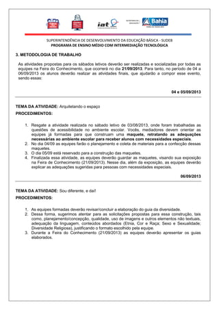 SUPERINTENDÊNCIA DE DESENVOLVIMENTO DA EDUCAÇÃO BÁSICA - SUDEB
PROGRAMA DE ENSINO MÉDIO COM INTERMEDIAÇÃO TECNOLÓGICA
3. METODOLOGIA DE TRABALHO
As atividades propostas para os sábados letivos deverão ser realizadas e socializadas por todas as
equipes na Feira do Conhecimento, que ocorrerá no dia 21/09/2013. Para tanto, no período de 04 a
06/09/2013 os alunos deverão realizar as atividades finais, que ajudarão a compor esse evento,
sendo essas:
04 e 05/09/2013

TEMA DA ATIVIDADE: Arquitetando o espaço
PROCEDIMENTOS:
1. Resgate a atividade realizada no sábado letivo de 03/08/2013, onde foram trabalhadas as
questões de acessibilidade no ambiente escolar. Vocês, mediadores devem orientar as
equipes já formadas para que construam uma maquete, retratando as adequações
necessárias ao ambiente escolar para receber alunos com necessidades especiais.
2. No dia 04/09 as equipes farão o planejamento e coleta de materiais para a confecção dessas
maquetes.
3. O dia 05/09 está reservado para a construção das maquetes.
4. Finalizada essa atividade, as equipes deverão guardar as maquetes, visando sua exposição
na Feira de Conhecimento (21/09/2013). Nesse dia, além da exposição, as equipes deverão
explicar as adequações sugeridas para pessoas com necessidades especiais.
06/09/2013

TEMA DA ATIVIDADE: Sou diferente, e daí!
PROCEDIMENTOS:
1. As equipes formadas deverão revisar/concluir a elaboração do guia da diversidade.
2. Dessa forma, sugerimos atentar para as solicitações propostas para essa construção, tais
como, planejamento/concepção, qualidade, uso de imagens e outros elementos não textuais,
adequação da linguagem, conteúdos abordados (Etnia, Cor e Raça; Sexo e Sexualidade;
Diversidade Religiosa), justificando o formato escolhido pela equipe.
3. Durante a Feira do Conhecimento (21/09/2013) as equipes deverão apresentar os guias
elaborados.

 