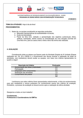 SUPERINTENDÊNCIA DE DESENVOLVIMENTO DA EDUCAÇÃO BÁSICA - SUDEB
PROGRAMA DE ENSINO MÉDIO COM INTERMEDIAÇÃO TECNOLÓGICA
21/09/2013

TEMA DA ATIVIDADE: Hoje é dia de feira!
PROCEDIMENTOS:
1. Neste dia, as equipes socializarão as seguintes produções:
a. Maquetes representativas da acessibilidade na escola;
b. Guias da diversidade;
c. Painel da feira livre: exibição e apresentação dos registros audiovisuais (fotos,
gráficos, ilustrações, dentre outros) ou dramatização de uma situação ocorrida em
uma feira livre, para os casos onde a visita a feira não tenha sido realizada.

4. AVALIAÇÃO

Considerando todas as etapas que fizeram parte da Atividade Dirigida da III Unidade (Etapas
realizadas em: 04, 05 e 06/09) e o envolvimento dos alunos durante a realização de todas as
atividades, o(a) mediador(a) deverá avaliar as equipes, com base mos critérios apresentados no
quadro a seguir:

Descrição do Critério
Apresentação das ideias (criatividade)
Participação
Integração entre componentes
Realização das atividades
Cumprimento dos prazos
Total

Pontuação
0,5
0,5
0,5
1,0
0,5
3,0

Lembramos que estes critérios foram apresentados anteriormente, a título de esclarecimento,
para que mediadores e alunos pudessem ter conhecimento acerca dos critérios de avaliação.
Entretanto, o processo de avaliação só deverá ocorrer após a realização da última atividade.

Desejamos a todos um bom trabalho!
Cordialmente,
Professores e Coordenadores do EMITec

 