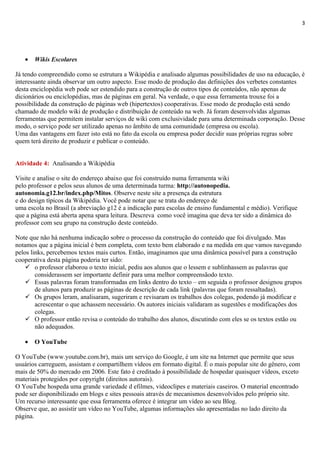 3




   •   Wikis Escolares

Já tendo compreendido como se estrutura a Wikipédia e analisado algumas possibilidades de uso na educação, é
interessante ainda observar um outro aspecto. Esse modo de produção das definições dos verbetes constantes
desta enciclopédia web pode ser estendido para a construção de outros tipos de conteúdos, não apenas de
dicionários ou enciclopédias, mas de páginas em geral. Na verdade, o que essa ferramenta trouxe foi a
possibilidade da construção de páginas web (hipertextos) cooperativas. Esse modo de produção está sendo
chamado de modelo wiki de produção e distribuição de conteúdo na web. Já foram desenvolvidas algumas
ferramentas que permitem instalar serviços de wiki com exclusividade para uma determinada corporação. Desse
modo, o serviço pode ser utilizado apenas no âmbito de uma comunidade (empresa ou escola).
Uma das vantagens em fazer isto está no fato da escola ou empresa poder decidir suas próprias regras sobre
quem terá direito de produzir e publicar o conteúdo.


Atividade 4: Analisando a Wikipédia

Visite e analise o site do endereço abaixo que foi construído numa ferramenta wiki
pelo professor e pelos seus alunos de uma determinada turma: http://autonopedia.
autonomia.g12.br/index.php/Mitos. Observe neste site a presença da estrutura
e do design típicos da Wikipédia. Você pode notar que se trata do endereço de
uma escola no Brasil (a abreviação g12 é a indicação para escolas de ensino fundamental e médio). Verifique
que a página está aberta apena spara leitura. Descreva como você imagina que deva ter sido a dinâmica do
professor com seu grupo na construção deste conteúdo.

Note que não há nenhuma indicação sobre o processo da construção do conteúdo que foi divulgado. Mas
notamos que a página inicial é bem completa, com texto bem elaborado e na medida em que vamos navegando
pelos links, percebemos textos mais curtos. Então, imaginamos que uma dinâmica possível para a construção
cooperativa desta página poderia ter sido:
     o professor elaborou o texto inicial, pediu aos alunos que o lessem e sublinhassem as palavras que
        considerassem ser importante definir para uma melhor compreensãodo texto.
     Essas palavras foram transformadas em links dentro do texto – em seguida o professor designou grupos
        de alunos para produzir as páginas de descrição de cada link (palavras que foram ressaltadas).
     Os grupos leram, analisaram, sugeriram e revisaram os trabalhos dos colegas, podendo já modificar e
        acrescentar o que achassem necessário. Os autores iniciais validaram as sugestões e modificações dos
        colegas.
     O professor então revisa o conteúdo do trabalho dos alunos, discutindo com eles se os textos estão ou
        não adequados.

   •   O YouTube

O YouTube (www.youtube.com.br), mais um serviço do Google, é um site na Internet que permite que seus
usuários carreguem, assistam e compartilhem vídeos em formato digital. É o mais popular site do gênero, com
mais de 50% do mercado em 2006. Este fato é creditado à possibilidade de hospedar quaisquer vídeos, exceto
materiais protegidos por copyright (direitos autorais).
O YouTube hospeda uma grande variedade d efilmes, videoclipes e materiais caseiros. O material encontrado
pode ser disponibilizado em blogs e sites pessoais através de mecanismos desenvolvidos pelo próprio site.
Um recurso interessante que essa ferramenta oferece é integrar um vídeo ao seu Blog.
Observe que, ao assistir um vídeo no YouTube, algumas informações são apresentadas no lado direito da
página.
 