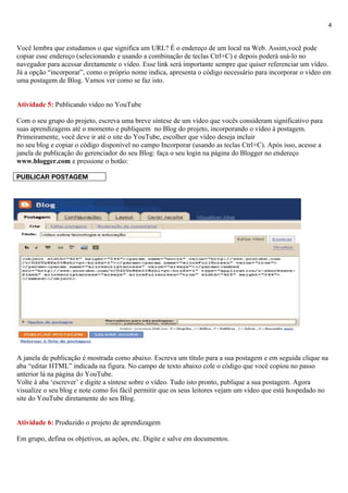 4


Você lembra que estudamos o que significa um URL? É o endereço de um local na Web. Assim,você pode
copiar esse endereço (selecionando e usando a combinação de teclas Ctrl+C) e depois poderá usá-lo no
navegador para acessar diretamente o vídeo. Esse link será importante sempre que quiser referenciar um vídeo.
Já a opção “incorporar”, como o próprio nome indica, apresenta o código necessário para incorporar o vídeo em
uma postagem de Blog. Vamos ver como se faz isto.


Atividade 5: Publicando vídeo no YouTube

Com o seu grupo do projeto, escreva uma breve síntese de um vídeo que vocês consideram significativo para
suas aprendizagens até o momento e publiquem no Blog do projeto, incorporando o vídeo à postagem.
Primeiramente, você deve ir até o site do YouTube, escolher que vídeo deseja incluir
no seu blog e copiar o código disponível no campo Incorporar (usando as teclas Ctrl+C). Após isso, acesse a
janela de publicação do gerenciador do seu Blog: faça o seu login na página do Blogger no endereço
www.blogger.com e pressione o botão:

PUBLICAR POSTAGEM




A janela de publicação é mostrada como abaixo. Escreva um título para a sua postagem e em seguida clique na
aba “editar HTML” indicada na figura. No campo de texto abaixo cole o código que você copiou no passo
anterior lá na página do YouTube.
Volte à aba ‘escrever’ e digite a síntese sobre o vídeo. Tudo isto pronto, publique a sua postagem. Agora
visualize o seu blog e note como foi fácil permitir que os seus leitores vejam um vídeo que está hospedado no
site do YouTube diretamente do seu Blog.


Atividade 6: Produzido o projeto de aprendizagem

Em grupo, defina os objetivos, as ações, etc. Digite e salve em documentos.
 