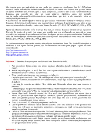 Mas imagine agora que você, diretor de uma escola, quer mandar um e-mail para a lista de 1.367 pais de
alunos da escola, podendo eles também responder este e-mail em retorno para todos os pais, gerando, assim,
um debate entre todos eles. Nossa! Agora já ficou complicado. A solução para o caso é criar uma lista de
discussão, que consiste em criar um único endereço eletrônico, como por exemplo,
pais_da_escola_guilherminaSilva@dominio.do.servidor.de.listas, que terá a ele associado todos os
endereços dos pais da escola.
A existência de um e-mail específico através do qual todos se comunicam é a chave do serviço de listas de
discussão: desta forma, transformamos uma extensa lista de endereços de participantes, que altera a todo
momento, em um único e imutável endereço da lista de discussão. (FILIPPO; SZTAJNBERG, 1996, p. 155).

Apesar de estarem construídas sobre o serviço de e-mail, as listas de discussão são um serviço especifico,
diferente do serviço de e-mail. Este requer um servidor que seja configurado par aexecutá-lo, sendo
necessário um programa de gerenciamento de listas. A máquina que tem este programa instalado funcionará
como um refletor (porque reflete mensagens para todos) e passará a ser conhecida como sendo um servidor
de listas. (FILIPPO; SZTAJNBERG, 1996, p. 156).

As grandes empresas e corporações mantêm seus próprios servidores de listas. Para os usuários em geral, a
alternativa é usar algum servidor gratuito, que se denominam servidores para grupos. Alguns dos mais
conhecidos são:
http://www.grupos.com.br/
 http://br.groups.yahoo.com/
 http://groups.google.com.br/


Atividade 7: Questões de segurança no uso do e-mail e de listas de discussão

   • Para se proteger destes golpes, veja alguns cuidados adaptados daqueles indicados por Camargo
     (2008):
   • Nunca responda spams, se você fizer isso estará apenas confirmando a existência do seu e-mail,
     desta forma será alvo certo de lixo eletrônico.
   • Tome cuidado principalmente com mensagens enviadas por:
     - agências governamentais: “Seu CPF está bloqueado, clique aqui para regularizar sua situação”;
     - bancos: “Estamos procedendo um novo cadastramento, clique aqui e acesse a página para entrada
     de dados”;
     - serviços de proteção ao crédito: “Seu crédito está bloqueado, clique aqui para conhecer o
     processo...”;
     - um(a) amigo(a) ou apaixonado(a) desconhecido(a): “Fulano(a) enviou um cartão para você, clique
     aqui para ler o seu cartão”; “Não me esqueci de você, clique aqui para ver a nossa foto”.
   • Nunca clique aqui!, desconfie sempre. Ao clicar você estará possibilitando que algum vírus se
     instale, ou que seus dados sejam fisgados. Lembre-se, agências governamentais, ou empresas que
     lidam com grandes parcelas da população, têm como regra não usar o e-mail, justamente para
     proteger os cidadãos deste tipo de trapaça.
   • Preserve seu e-mail. Só o forneça para pessoas confiáveis.
   • Use “Cópia Oculta” ao enviar e-mails a muitos contatos. Esta é uma maneira de evitar que seu e-mail
     circule pela rede caso seu destinatário encaminhe a mensagem que você enviou, principalmente
     naqueles e-mails do tipo corrente.
   • Utilize os filtros antispam do seu provedor. No Gmail, há uma opção de configuração chamada filtro,
     que pode ser usada para excluir imediatamente mensagens que contenham determinadas palavras, ou
     que tenham sido enviadas por determinado endereço. Vale a pena aprender a usar.
   • Não dê continuidade aos e-mails do tipo corrente (aqueles que você deve mandar imediatamente para
     dez outros amigos), porque esses são boas fontes de captação de listas de endereços pelos spammers
     (os que gostam de enviar spams).


Atividade 8: Bate-papo
 