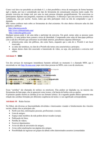 Como você deve ter percebido na atividade 6.1, o chat possibilita a troca de mensagens de forma bastante
ágil e rápida, por isso é considerado um tipo de ferramenta de comunicação síncrona muito usado. Ele
permite conversa em tempo real, por uma ou mais pessoas distantes geograficamente. Na sconversas os
participantes digitam suas perguntas, respostas ou afirmações. A diferença é que esta conversa acontece não
verbalmente, mas por escrito. Assim, todos que dela participam vêem na tela do computador o que é
digitado.
Mas vamos conhecer mais sobre as ferramentas de chat existentes. Os sites abaixo oferecem salas de chat
gratuitas e públicas:
   http://chat.terra.com.br
   http://www.clubeamizade.com/
    http://videochat.globo.com/
Qualquer pessoa pode ir até uma delas e participar da conversa. Em geral, nestas salas as pessoas usam
apelidos, e é uma prática bem comum a troca de identidade. Comparando estas salas de bate-papo públicas
com a sala do e-Proinfo que utilizamos na atividade anterior, percebemos algumas diferenças:
    • primeiro,estas salas são públicas, são como bares, enquanto que a sala do e- Proinfo é um local
        reservado;
    • as salas são temáticas, no chat do e-Proinfo não temos esta característica a princípio;
    • alguns destes chats têm associado a transmissão de vídeo, ou seja, eles permitem a conversa real
        online.

Atividade 9: MSN


Um dos serviços de mensagens instantâneas bastante utilizado no momento é o chamado MSN, que é
encontrado no site http://br.msn.com/ papo entre duas pessoas no MSN, com o uso de emoticons.

:-) estou alegre ou sorriso @ & :-) estou confuso : - { ) uso bigode
:-( estou triste      :-S assunto sigiloso <

: - ) palhaço      :-] sorriso sarcástico      :-# censurado

;-) piscando o olho       :- x beijinhos      : - ( = ) linguarudo

8-) uso óculos : - X beijões : - )


Essas “carinhas” são chamadas de smileys ou emoticons. Elas podem ser digitadas ou, na maioria das
ferramentas de bate-papo, elas já aparecem como ícones, e há barras de botões com as opções.
O primeiro quadro mostra as carinhas já no seu formato icônico. Já o segundo quadro abaixo apresenta uma
relação das carinhas formadas por diferentes seqüências de teclas e o seu significado correspondente.

Atividade 10: Redes Sociais

No Orkut, são diversas as funcionalidades divertidas e interessantes visando o fortalecimento dos vínculos
sociais, dentre elas as principais são:
    • Perfil com foto, informações pessoais, profissionais e sociais;
    • Lista de amigos;
    • Espaço onde membros da rede podem deixar recados (scrap);
    • Publicação de fotos;
    • Partilha de vídeos;
    • Escrever depoimentos;
    • Aviso de data de aniversário de amigos;
    • Aviso sobre atualizações nas páginas dos amigos;
    • Possibilidade de ingressar em grupos de debate sobre determinados assuntos (comunidades
 