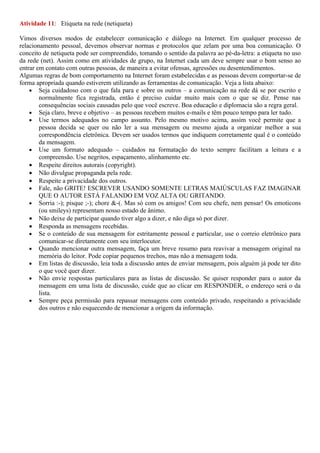 Atividade 11: Etiqueta na rede (netiqueta)

Vimos diversos modos de estabelecer comunicação e diálogo na Internet. Em qualquer processo de
relacionamento pessoal, devemos observar normas e protocolos que zelam por uma boa comunicação. O
conceito de netiqueta pode ser compreendido, tomando o sentido da palavra ao pé-da-letra: a etiqueta no uso
da rede (net). Assim como em atividades de grupo, na Internet cada um deve sempre usar o bom senso ao
entrar em contato com outras pessoas, de maneira a evitar ofensas, agressões ou desentendimentos.
Algumas regras de bom comportamento na Internet foram estabelecidas e as pessoas devem comportar-se de
forma apropriada quando estiverem utilizando as ferramentas de comunicação. Veja a lista abaixo:
    • Seja cuidadoso com o que fala para e sobre os outros – a comunicação na rede dá se por escrito e
        normalmente fica registrada, então é preciso cuidar muito mais com o que se diz. Pense nas
        consequências sociais causadas pelo que você escreve. Boa educação e diplomacia são a regra geral.
    • Seja claro, breve e objetivo – as pessoas recebem muitos e-mails e têm pouco tempo para ler tudo.
    • Use termos adequados no campo assunto. Pelo mesmo motivo acima, assim você permite que a
        pessoa decida se quer ou não ler a sua mensagem ou mesmo ajuda a organizar melhor a sua
        correspondência eletrônica. Devem ser usados termos que indiquem corretamente qual é o conteúdo
        da mensagem.
    • Use um formato adequado – cuidados na formatação do texto sempre facilitam a leitura e a
        compreensão. Use negritos, espaçamento, alinhamento etc.
    • Respeite direitos autorais (copyright).
    • Não divulgue propaganda pela rede.
    • Respeite a privacidade dos outros.
    • Fale, não GRITE! ESCREVER USANDO SOMENTE LETRAS MAIÚSCULAS FAZ IMAGINAR
        QUE O AUTOR ESTÁ FALANDO EM VOZ ALTA OU GRITANDO.
    • Sorria :-); pisque ;-); chore &-(. Mas só com os amigos! Com seu chefe, nem pensar! Os emoticons
        (ou smileys) representam nosso estado de ânimo.
    • Não deixe de participar quando tiver algo a dizer, e não diga só por dizer.
    • Responda as mensagens recebidas.
    • Se o conteúdo de sua mensagem for estritamente pessoal e particular, use o correio eletrônico para
        comunicar-se diretamente com seu interlocutor.
    • Quando mencionar outra mensagem, faça um breve resumo para reavivar a mensagem original na
        memória do leitor. Pode copiar pequenos trechos, mas não a mensagem toda.
    • Em listas de discussão, leia toda a discussão antes de enviar mensagem, pois alguém já pode ter dito
        o que você quer dizer.
    • Não envie respostas particulares para as listas de discussão. Se quiser responder para o autor da
        mensagem em uma lista de discussão, cuide que ao clicar em RESPONDER, o endereço será o da
        lista.
    • Sempre peça permissão para repassar mensagens com conteúdo privado, respeitando a privacidade
        dos outros e não esquecendo de mencionar a origem da informação.
 
