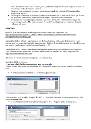 fundo do slide e a cor da fonte. Atenção, ainda, ao tamanho de fonte utilizada. Se possível, teste sua
       apresentação no local onde será realizada.
   •   Selecione cores pertinentes: segundo a teoria das cores, cada cor estimula diferentes emoções,
       sentimentos, reações.
   •   Use imagens pertinentes: as imagens são observadas antes do que as palavras, de forma que devem
       ser escolhidas com cuidado para que contribuam para comunicar o que você deseja.
   •   Evite excessos: o uso de imagens, animações, efeitos é interessante para realizar destaques em
       momentos pertinentes. Mas o excesso causa “poluição” visual e prejudica a percepção do que é
       realmente relevante.

Saiba Mais:

Quatorze dicas para construir uma boa apresentação em PowerPoint. Disponível em:
http://pcworld.uol.com.br/dicas/2008/08/28/14-dicas-para-construir-uma-boa-apresentacao-em-
powerpoint/IDGNoticiaPrint_view

A gramática do PowerPoint – reportagem no site da Revista Língua UOL. Além de dicas sobre como
preparar uma boa apresentação, analisa alguns aspectos didáticos do uso da ferramenta nas aulas. Disponível
em: http://revistalingua.uol.com.br/textos.asp?codigo=11728

Material multimídia elaborado por Maria Cláudia Cortes como resultado de sua dissertação de mestrado.
Uma forma divertida e interessante de ensinar conceitos básicos da teoria das cores. Disponível em:
http://www.mariaclaudiacortes.com/

Atividade 4: Criando a sua apresentação e o seu primeiro slide

Abrindo o BrOffi ce Impress
1) Abrindo o BrOffice Impress e criando uma apresentação
Para abrirmos o software de apresentações o procedimento é o mesmo que usamos para abrir o editor de
texto.

   •   A primeira janela que abrirá é do assistente de apresentações.




Vamos escolher a opção APRESENTAÇÃO VAZIA , pois ainda não temos nenhuma apresentação criada;
clique em PRÓXIMO.
    • O assistente nos solicita a seleção de um design de slide e pergunta qual a mídia de saída.
 