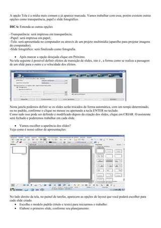 A opção Tela é a mídia mais comum e já aparece marcada. Vamos trabalhar com essa, porém existem outras
opções como transparência, papel e slide fotográfico.

DICA: Entenda as outras opções

-Transparência: será impressa em transparência;
-Papel: será impressa em papel;
-Tela: será apresentada no computador ou através de um projeto multimídia (aparelho para projetar imagens
do computador).
-Slide fotográfico: será finalizado como fotografia.

    • Após marcar a opção desejada clique em Próximo.
Na tela seguinte é possível definir efeitos de transição de slides, isto é , a forma como se realiza a passagem
de um slide para o outro e a velocidade dos efeitos.




Nesta janela podemos definir se os slides serão trocados de forma automática, com um tempo determinado,
ou no padrão, conforme o clique no mouse ou apertando a tecla ENTER no teclado.
Como tudo isso pode ser definido e modificado depois da criação dos slides, clique em CRIAR. O assistente
será fechado e poderemos trabalhar em cada slide.

   • Vamos escolher a aparência dos slides?
Veja como é nosso editor de apresentações:




No lado direito da tela, no painel de tarefas, aparecem as opções de layout que você poderá escolher para
cada slide criado.
   • Escolha o modelo padrão (título e texto) para iniciarmos o trabalho:
   • Elabore o primeiro slide, conforme seu planejamento:
 