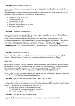 Atividade 5: Modificando sua apresentação

Agora que você já criou a primeira página da sua apresentação, dê continuidade à implementação da sua
apresentação.
Seu formador irá orientá-lo na continuidade dessa atividade apresentando-lhe como usar outros recursos
específicos que você poderá precisar para montar sua apresentação:

      modificar o design de um slide.
      modos de apresentação.
      inserir imagens no slide.
      exibir a apresentação.
      programar efeitos de transição de slides.
      salvar sua apresentação


Atividade 6: Compartilhe sua apresentação

Agora que você já criou sua apresentação, você talvez queira compartilhar na Internet e disponibilizar no
Blog. Vamos aprender esses procedimentos?
Como já dissemos, na Internet existe uma comunidade de usuários que cria e disponibiliza suas
apresentações para todos os cadastrados e para os visitantes – a comunidade do Slideshare. Para publicar
você precisa se cadastrar, mas o cadastro é gratuito, assim como a publicação de produções no site.
Para acessar o Slideshare você deve abrir o navegador da Internet e digitar o endereço: http://
www.slideshare.net/. Após aberto, escolha a opção “Start Uploanding”, clicando no link correspondente...



Atividade 7: Trabalhando com imagens

Como a leitura do texto foi encaminhada para ser lida em casa, vamos apenas fazer algumas reflexões
fazendo a leitura do resumo do conteúdo em slide e após editar algumas imagens no Impress.

Saiba Mais:

Os aplicativos de desenho digital da linha Paint são bastante simples, como já dissemos, mas são bastante
poderosos. Há exemplos de verdadeiras obras de arte feitas com estas ferramentas. Um deles é um vídeo
bem conhecido no You Tube que mostra a Mona Lisa sendo desenhada. O resultado é mesmo
impressionante! Confira no endereço: http://www.youtube.com/watch?v=9qYbemosCqts

Se você quiser ver como as crianças desnham com estas ferramentas, confira alguns desenhos que constam
do site do Tux Paint: http://www.tuxpaint.org/screenshots

Atividade 8: Por que e como devemos usar apresentações de slides na escola?

Leitura coletiva de texto em slides com paradas coletivas para discutir os aspectos que mais interessem.
Finalizar com a dinâmica das três palavras: cada cursista deve tomar uma folha em branco, cortá-la em três
pedaços e em cada parte escrever uma palavra que represente:
    • Como se sentiu enquanto aprendia a usar o Impress;
    • A possibilidade do uso de apresentações na sua prática;
    • Sua emoção principal durante o trabalho.

Atividade 9: Finalizando o projeto de aprendizagem

Em grupo finalizar o projeto de aprendizagem e preparar apresentação do mesmo em slides.
 
