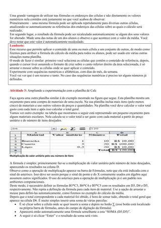 Uma grande vantagem de utilizar nas fórmulas os endereços das células e não diretamente os valores
numéricos nela contidos está justamente no que você acabou de observar:
Primeiramente – uma mesma fórmula pode ser aplicada repetidamente para diversas outras células,
atualizando-se automaticamente as referências dos endereços das células sobre as quais o cálculo será
realizado;
Em segundo lugar, o resultado da fórmula pode ser recalculado automaticamente se algum dos seus valores
for alterado. Mude uma das notas de um dos alunos e observe o que acontece com o valor da média. Você
deve notar que este valor é automaticamente recalculado.
Lembrete:
Esse recurso que permite aplicar o conteúdo de uma ou mais célula a um conjunto de outras, de modo como
fizemos para atribuir a fórmula do cálculo da média para todos os alunos, pode ser usado em várias outras
situações numa planilha.
O modo de fazer é similar: primeiro você seleciona as células que contêm o conteúdo de referência, depois,
quando o cursor tiver assumido o formato de cruz sobre o canto inferior direito da área selecionada, é só
arrastar o mouse sobre as células onde se quer aplicar o conteúdo.
Experimente com sequências numéricas e alfabéticas, com dias do mês, da semana.
Você vai ver que é um recurso e tanto. No caso das sequências numéricas é preciso ter alguns números já
definidos.


Atividade 3: Ampliando a experimentação com a planilha de Calc

Faça agora uma outra planilha similar à do exemplo mostrado na figura que segue. Esta planilha mostra um
orçamento para uma compra de materiais de uma escola. Na sua planilha inclua mais itens (pelo menos
cinco) de materiais e use outros valores de preços e quantidades. Na planilha você deve calcular o valor total
gasto com cada item e após isso calcular o total geral.
Vamos ver outro exemplo: na tabela que mostramos a seguir está representado um pequeno orçamento para
alguns materiais escolares. Nela calcula-se o valor total a ser gasto com cada material a partir do preço
unitário e do número de itens desejados.




Multiplicação do valor unitário pelo seu número de itens

A fórmula é simples: primeiramente faz-se a multiplicação do valor unitário pelo número de itens desejados,
aparecendo os resultados na coluna D.
Observe como a operação de multiplicação aparece na barra de Fórmulas, note que ela está indicada com o
sinal do asterisco. Isso deve ser assim porque o sinal do ponto e do X comumente usados em álgebra aqui
assumem outros significados. O uso do asterisco para a operação de multiplicação já é um padrão nos
ambientes computacionais.
Deste modo, é necessário definir as fórmulas B3*C3, B4*C4 e B5*C5 com os resultados em D3, D4 e D5,
respectivamente. Não repita a definição da fórmula para cada item de material. Use a opção de arrastar o
mouse para defini-las automaticamente, como fizemos no exemplo do cálculo da média.
Depois que o total correspondente a cada material foi obtido, é hora de somar tudo, obtendo o total geral que
aparece na célula D6. É muito simples inserir uma soma de várias parcelas:
    • É só clicar sobre a célula onde se quer inserir a soma e depois no botão ∑ (esse botão está localizado
        na própria barra de fórmulas, antes do campo de digitação da fórmula).
    • Aparecerá então automaticamente uma fórmula semelhante a esta “SOMA (D3;D5)”.
    • A seguir é só clicar “Enter” e o resultado da soma será visto.
 