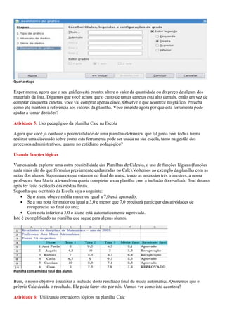 Quarta etapa

Experimente, agora que o seu gráfico está pronto, altere o valor da quantidade ou do preço de algum dos
materiais da lista. Digamos que você achou que o custo de tantas canetas está alto demais, então em vez de
comprar cinquenta canetas, você vai comprar apenas cinco. Observe o que acontece no gráfico. Perceba
como ele mantém a referência aos valores da planilha. Você entende agora por que esta ferramenta pode
ajudar a tomar decisões?

Atividade 5: Uso pedagógico da planilha Calc na Escola

Agora que você já conhece a potencialidade de uma planilha eletrônica, que tal junto com toda a turma
realizar uma discussão sobre como esta ferramenta pode ser usada na sua escola, tanto na gestão dos
processos administrativos, quanto no cotidiano pedagógico?

Usando funções lógicas

Vamos ainda explorar uma outra possibilidade das Planilhas de Cálculo, o uso de funções lógicas (funções
nada mais são do que fórmulas previamente cadastradas no Calc).Voltemos ao exemplo da planilha com as
notas dos alunos. Suponhamos que estamos no final do ano e, tendo as notas dos três trimestres, a nossa
professora Ana Maria Alexandrina queria completar a sua planilha com a inclusão do resultado final do ano,
após ter feito o cálculo das médias finais.
Suponha que o critério da Escola seja o seguinte:
    • Se o aluno obteve média maior ou igual a 7,0 está aprovado;
    • Se a sua nota for maior ou igual a 3,0 e menor que 7,0 precisará participar das atividades de
        recuperação ao final do ano;
    • Com nota inferior a 3,0 o aluno está automaticamente reprovado.
Isto é exemplificado na planilha que segue para alguns alunos.




Planilha com a média final dos alunos

Bem, o nosso objetivo é realizar a inclusão deste resultado final de modo automático. Queremos que o
próprio Calc decida o resultado. Ele pode fazer isto por nós. Vamos ver como isto acontece!

Atividade 6: Utilizando operadores lógicos na planilha Calc
 
