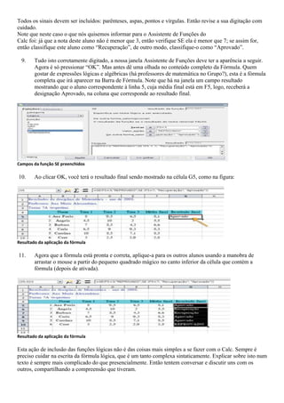 Todos os sinais devem ser incluídos: parênteses, aspas, pontos e vírgulas. Então revise a sua digitação com
cuidado.
Note que neste caso o que nós quisemos informar para o Assistente de Funções do
Calc foi: já que a nota deste aluno não é menor que 3, então verifique SE ela é menor que 7; se assim for,
então classifique este aluno como “Recuperação”, de outro modo, classifique-o como “Aprovado”.

  9.    Tudo isto corretamente digitado, a nossa janela Assistente de Funções deve ter a aparência a seguir.
        Agora é só pressionar “OK”. Mas antes dê uma olhada no conteúdo completo da Fórmula. Quem
        gostar de expressões lógicas e algébricas (há professores de matemática no Grupo?), esta é a fórmula
        completa que irá aparecer na Barra de Fórmula. Note que há na janela um campo resultado
        mostrando que o aluno correspondente à linha 5, cuja média final está em F5, logo, receberá a
        designação Aprovado, na coluna que corresponde ao resultado final.




Campos da função SE preenchidos

10.     Ao clicar OK, você terá o resultado final sendo mostrado na célula G5, como na figura:




Resultado da aplicação da fórmula

11.     Agora que a fórmula está pronta e correta, aplique-a para os outros alunos usando a manobra de
        arrastar o mouse a partir do pequeno quadrado mágico no canto inferior da célula que contém a
        fórmula (depois de ativada).




Resultado da aplicação da fórmula

Esta ação de inclusão das funções lógicas não é das coisas mais simples a se fazer com o Calc. Sempre é
preciso cuidar na escrita da fórmula lógica, que é um tanto complexa sintaticamente. Explicar sobre isto num
texto é sempre mais complicado do que presencialmente. Então tentem conversar e discutir uns com os
outros, compartilhando a compreensão que tiveram.
 