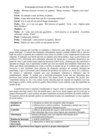 Investigações em Ensino de Ciências – V7(3), pp. 283-306, 2002
292
Profa.: Moisture [escreve moisture no quadro]. Damp, moisture. Alguma coisa mais?
Gavin?
Gavin: Eu coloquei o meu no barro, no jardim.
Profa.: O que tinha nesse barro que fez o seu prego enferrujar?
Gavin: 'Cos it were all wet and all boggy (lamacento).
Profa.: Wet - so it was wet again. Wet [escreve no quadro]. Certo - wet. Alguma outra
idéia, Matthew?
Matthew: Ar.
Profa.: Ar - certo, você acha que ar poderia .... Certo [escreve ar no quadro]. Ar poderia
enferrujar o prego. Fiona?
Fiona: Condensação, poderia?.
Profa.: Condensação - certo [escreve no quadro]. Dawn?
Dawn: Poderia ser, tipo o clima, se está quente ou frio?
Lynne começou por convidar os estudantes a oferecerem suas idéias sobre o que ‘fez o seu
prego enferrujar’. A maioria das interações subseqüentes seguem o padrão triádico I-R-A, mas nos
lugar de avaliar as repostas dos estudantes como certas ou erradas, Lynne simplesmente aceita essas
respostas. A interação com Gavin não tem, no entanto, essa forma triádica. Aqui, Lynne fornece um
feedback (-F-), solicitando uma elaboração adicional de forma que o estudante desenvolva seu
ponto de vista, o que resulta numa cadeia de interações (I-R-F-R-E). Optamos por não reproduzir o
episódio na íntegra, mas é importante ressaltar que mais da metade dos estudantes ofereceram sua
idéias, que foram contempladas por Lynne e escritas no quadro de giz. É evidente que o discurso é
interativo e está localizado mais próximo da dimensão dialógica do contínuo dialógico-de
autoridade, o que é consistente com a intenção do professor de explorar as idéias dos estudantes.
No entanto, é importante ressaltar que essa abordagem ‘interativa e dialógica’ não foi
completamente ‘aberta’. À medida que a interação prosseguia, Lynne usa sua autoridade para
promover uma seleção preliminar das idéias. Em alguns casos, as sugestões são aceitas sem
comentários (damp, ar, etc.). Em outros, Lynne seleciona para da resposta do estudante (wet mas
não boggy), a qual é, então, escrita no quadro. Dessa forma, Lynne controla o que fica registrado no
quadro de giz.
A professora inicia o episódio considerando os lugares onde os estudantes haviam colocado
seus pregos mas logo muda o foco da atenção para o que havia nesses lugares que fez com que os
pregos enferrujassem, o que constitui um passo importante no desenvolvimento da estória científica.
Os aspectos chaves do episódio podem ser sintetizados levando em consideração os cinco aspectos
da nossa análise:
Intenções da
professora
??Explorar as idéias dos estudantes sobre ferrugem;
??Desenvolver a estória científica: focalizando a atenção nas coisas
necessárias para que a ferrugem ocorra.
Conteúdo ??Mover da descrição dos lugares onde ocorreu a ferrugem
Para a descrição das coisas nesse lugares que causaram a ferrugem.
Abordagem Interativa/dialógica (mas com algumas intervenções de20
autoridade pela professora).
Padrões de interação ??I-R-E e I-R-F-R-E
Formas de
intervenção
??Selecionar as idéias dos estudantes.
Quadro 5: O que havia nesses lugares que fez os pregos enferrujarem?
 