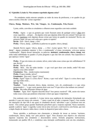 Investigações em Ensino de Ciências – V7(3), pp. 283-306, 2002
293
4.3 Episódio 2 (Aula 1): Nós estamos repetindo alguma coisa?
Os estudantes ainda estavam sentados ao redor da mesa da professora, e no quadro de giz
estava escrita a lista das ‘coisas sugeridas’:
Chuva, Damp, Moisture, Wet, Sal, Vinagre, Ar, Condensação, Frio, Escuro
Lynne, então, convidou os estudantes a olharem essas sugestões com mais cuidado:
Profa.: Agora - o que eu gostaria que vocês fizessem antes de qualquer coisa é olhar para
essas sugestões ... porque ... há alguma coisa que algumas delas têm em comum? Será que nós
não nos repetimos com algumas dessas coisas que temos no quadro no momento? Kevin, em
primeiro lugar, em que você acha que a gente se repetiu?
Kevin: Erm - chuva, damp...e frio.
Profa.: Chuva, damp... [sublinha as palavras no quadro: chuva, damp].
Quando Kevin sugere ‘chuva, damp .... e frio’, Lynne ignora ‘frio’ e seleciona ‘chuva e
damp’; alguns estudantes repetem ‘e frio, e condensação’ e Lynne, novamente, seleciona apenas
‘condensação’. Depois dessas interações, as palavras moisture, condensação, chuva, damp, wet
estão todas sublinhadas no quadro e Lynne pergunta o que elas têm em comum. Sua expectativa é
que apareça o termo ‘água’:
Profa.: O que nós temos em comum, talvez, entre todas essas coisas que nós sublinhamos? O
que, Kevin?
Kevin: They're all wet.
Profa.: Bem... elas são todas úmidas - o que você quer dizer com úmido, então? Há mais
alguma coisa sobre úmido?
Estudantes: Não... úmido [outros murmuram]
Profa.: O que é úmido, talvez?
Estudantes: [em coro] Água!! [risos]
Profa.: Água? Água é a coisa chave? Ketan, o que você acha? Água é a coisa chave aqui
que liga todas essas....
Ketan: Sim.
Teacher: Vocês disseram chuva, damp, moisture, wet, oh...condensação e o que estou
perguntando é ... ‘o que vocês querem dizer com isso?' O que talvez elas tenham em comum?
Ketan: São todas diferentes formas de água.
Teacher: Água. Sim? Alguém discorda disso? Isso parece razoável? OK, assim nós temos
todas essas coisas que podemos relacionar e dizer que água é importante.
Em contraste com o episódio 1, Lynne inicia essa seqüência de interações formulando um
questão (‘o que nós temos em comum, ...’) para a qual ela já sabe a resposta (‘água’). Isso resulta
em interações do tipo I-R-A nas quais os estudantes devem ‘adivinhar o que o professor tem em
mente’. Eles acham graça quando finalmente percebem qual a resposta esperada. Nesse momento,
quando a palavra ‘água’ é sugerida, Lynne inicia uma interação confirmatória com Ketan, que tem
a dupla função de marcar a idéia chave e torná-la disponível para toda a classe.
Nesse episódio, a professora tem claramente a intenção de trocar os termos ‘moisture,
condensação, chuva, damp, wet’ pela palavra ‘água’. Para alcançar esse objetivo ela seleciona
algumas respostas dos estudantes e desconsidera outras; formula perguntas instrucionais,
instaurando um padrão I-R-A; e estabelece uma interação confirmatória com um dos estudantes.
 