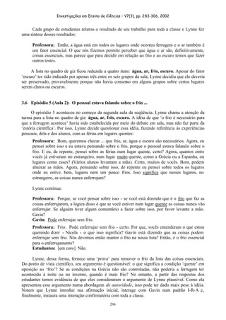 Investigações em Ensino de Ciências – V7(3), pp. 283-306, 2002
296
Cada grupo de estudantes relatou o resultado de seu trabalho para toda a classe e Lynne fez
uma síntese desses resultados:
Professora: Então, a água está em todos os lugares onde ocorreu ferrugem e o ar também é
um fator essencial. O que nós fizemos permite perceber que água e ar são, definitivamente,
coisas essenciais, mas parece que para decidir em relação ao frio e ao escuro temos que fazer
outros testes.
A lista no quadro de giz ficou reduzida a quatro itens: água, ar, frio, escuro. Apesar do fator
‘escuro’ ter sido indicado por apenas três entre os seis grupos da sala, Lynne decidiu que ele deveria
ser preservado, provavelmente porque não havia consenso em alguns grupos sobre certos lugares
serem claros ou escuros.
3.6 Episódio 5 (Aula 2): O pessoal estava falando sobre o frio ...
O episódio 5 aconteceu no começo da segunda aula da seqüência. Lynne chama a atenção da
turma para a lista no quadro de giz: água, ar, frio, escuro. A idéia de que ‘o frio é necessário para
que a ferrugem acontece’ havia sido estabelecida por meio do debate em sala, mas não faz parte da
‘estória científica’. Por isso, Lynne decide questionar essa idéia, fazendo referência às experiências
pessoais, dela e dos alunos, com as férias em lugares quentes:
Professora: Bom, queremos checar ... que frio, ar, água e escuro são necessários. Agora, eu
pensei sobre isso e eu estava pensando sobre o frio, porque o pessoal estava falando sobre o
frio. E eu, de repente, pensei sobre as férias num lugar quente, certo? Agora, quantos entre
vocês já estiveram no estrangeiro, num lugar muito quente, como a Grécia ou a Espanha, ou
lugares como esses? (Vários alunos levantam a mão). Certo, muitos de vocês. Bom, podem
abaixar as mãos. Agora, pensando sobre isso, de repente eu pensei sobre todos os lugares
onde eu estive, bem, lugares nem um pouco frios. Isso significa que nesses lugares, no
estrangeiro, as coisas nunca enferrujam?
Lynne continua:
Professora: Porque, se você pensar sobre isso - se você está dizendo que é o frio que faz as
coisas enferrujarem, a lógica disso é que se você estiver num lugar quente as coisas nunca vão
enferrujar. Se alguém tiver algum comentário a fazer sobre isso, por favor levante a mão.
Gavin?
Gavin: Pode enferrujar sem frio.
Professora: Frio. Pode enferrujar sem frio - certo. Por que, vocês entenderam o que estou
querendo dizer - Nicola - o que isso significa? Gavin está dizendo que as coisas podem
enferrujar sem frio. Nós devemos então manter o frio na nossa lista? Então, é o frio essencial
para o enferrujamento?
Estudantes: [em coro] Não.
Lynne, dessa forma, fornece uma ‘prova’ para remover o frio da lista das coisas essenciais.
Do ponto de vista científico, seu argumento é questionável: o que significa a condição ‘quente’ em
oposição ao ‘frio’? Se as condições na Grécia não são controladas, não poderia a ferrugem ter
acontecido à noite ou no inverno, quando é mais frio? No entanto, a partir das respostas dos
estudantes temos evidência de que eles consideraram o argumento de Lynne plausível. Como ela
apresentou esse argumento numa abordagem de autoridade, isso pode ter dado mais peso à idéia.
Notem que Lynne introduz sua afirmação inicial, interage com Gavin num padrão I-R-A e,
finalmente, instaura uma interação confirmatória com toda a classe.
 