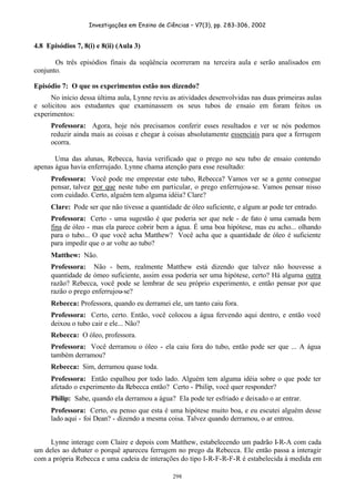 Investigações em Ensino de Ciências – V7(3), pp. 283-306, 2002
298
4.8 Episódios 7, 8(i) e 8(ii) (Aula 3)
Os três episódios finais da seqüência ocorreram na terceira aula e serão analisados em
conjunto.
Episódio 7: O que os experimentos estão nos dizendo?
No início dessa última aula, Lynne reviu as atividades desenvolvidas nas duas primeiras aulas
e solicitou aos estudantes que examinassem os seus tubos de ensaio em foram feitos os
experimentos:
Professora: Agora, hoje nós precisamos conferir esses resultados e ver se nós podemos
reduzir ainda mais as coisas e chegar à coisas absolutamente essenciais para que a ferrugem
ocorra.
Uma das alunas, Rebecca, havia verificado que o prego no seu tubo de ensaio contendo
apenas água havia enferrujado. Lynne chama atenção para esse resultado:
Professora: Você pode me emprestar este tubo, Rebecca? Vamos ver se a gente consegue
pensar, talvez por que neste tubo em particular, o prego enferrujou-se. Vamos pensar nisso
com cuidado. Certo, alguém tem alguma idéia? Clare?
Clare: Pode ser que não tivesse a quantidade de óleo suficiente, e algum ar pode ter entrado.
Professora: Certo - uma sugestão é que poderia ser que nele - de fato é uma camada bem
fina de óleo - mas ela parece cobrir bem a água. É uma boa hipótese, mas eu acho... olhando
para o tubo... O que você acha Matthew? Você acha que a quantidade de óleo é suficiente
para impedir que o ar volte ao tubo?
Matthew: Não.
Professora: Não - bem, realmente Matthew está dizendo que talvez não houvesse a
quantidade de ómeo suficiente, assim essa poderia ser uma hipótese, certo? Há alguma outra
razão? Rebecca, você pode se lembrar de seu próprio experimento, e então pensar por que
razão o prego enferrujou-se?
Rebecca: Professora, quando eu derramei ele, um tanto caiu fora.
Professora: Certo, certo. Então, você colocou a água fervendo aqui dentro, e então você
deixou o tubo cair e ele... Não?
Rebecca: O óleo, professora.
Professora: Você derramou o óleo - ela caiu fora do tubo, então pode ser que ... A água
também derramou?
Rebecca: Sim, derramou quase toda.
Professora: Então espalhou por todo lado. Alguém tem alguma idéia sobre o que pode ter
afetado o experimento da Rebecca então? Certo - Philip, você quer responder?
Philip: Sabe, quando ela derramou a água? Ela pode ter esfriado e deixado o ar entrar.
Professora: Certo, eu penso que esta é uma hipótese muito boa, e eu escutei alguém desse
lado aqui - foi Dean? - dizendo a mesma coisa. Talvez quando derramou, o ar entrou.
Lynne interage com Claire e depois com Matthew, estabelecendo um padrão I-R-A com cada
um deles ao debater o porquê apareceu ferrugem no prego da Rebecca. Ele então passa a interagir
com a própria Rebecca e uma cadeia de interações do tipo I-R-F-R-F-R é estabelecida à medida em
 