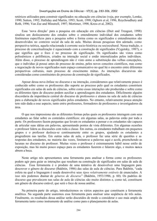 Investigações em Ensino de Ciências – V7(3), pp. 283-306, 2002
284
retóricos utilizados para construir significados na educação em ciências (veja, por exemplo, Lemke,
1990; Sutton, 1992; Halliday and Martin, 1993; Scott, 1998; Ogborn et al, 1996, Roychoudhury and
Roth, 1996; Van Zee and Minstrell, 1997; Mortimer, 1998; Kress et al, 2002).
Essa ‘nova direção’ para a pesquisa em educação em ciências (Duit and Treagust, 1998)
sinaliza um deslocamento dos estudos sobre o entendimento individual dos estudantes sobre
fenômenos específicos para a pesquisa sobre a forma como os significados e entendimentos são
desenvolvidos no contexto social da sala de aula. Muitas dessas pesquisas têm adotado, como
perspectiva teórica, aquela relacionada à corrente socio-histórica ou sociocultural. Nessa tradição, o
processo de conceitualização é equacionado com a construção de significados (Vygotsky, 1987), o
que significa que o foco é no processo de significação. Os significados são vistos como
polissêmicos e polifônicos, criados na interação social e então internalizados pelos indivíduos.
Além disso, o processo de aprendizagem não é visto como a substituição das velhas concepções,
que o indivíduo já possui antes do processo de ensino, pelos novos conceitos científicos, mas como
a negociação de novos significados num espaço comunicativo no qual há o encontro entre diferentes
perspectivas culturais, num processo de crescimento mútuo. As interações discursivas são
consideradas como constituintes do processo de construção de significados.
Apesar dessa nova ênfase no discurso e na interação, consideramos que relativamente pouco é
conhecido sobre como os professores dão suporte ao processo pelo qual os estudantes constróem
significados em salas de aula de ciências, sobre como essas interações são produzidas e sobre como
os diferentes tipos de discurso podem auxiliar a aprendizagem dos estudantes. Dificilmente alguém
discordaria da importância central do discurso de professores e alunos na sala de aula de ciências
para a elaboração de novos significados pelos estudantes. No entanto, relativamente pouca atenção
tem sido dada a esse aspecto, tanto entre professores, formadores de professores e investigadores da
área.
O que nos impressiona são as diferentes formas pelas quais os professores interagem com seus
estudantes ao falar sobre os conteúdos científicos: em algumas salas, as palavras estão por toda a
parte. Os professores fazem perguntas que levam os estudantes a pensar e os estudantes são capazes
de articular suas idéias em palavras, apresentando pontos de vista diferentes. Em algumas ocasiões
o professor lidera as discussões com toda a classe. Em outras, os estudantes trabalham em pequenos
grupos e o professor desloca-se continuamente entre os grupos, ajudando os estudantes a
progredirem nas tarefas. Em outras salas de aula, o professor faz uma série de questões e as
respostas dos estudantes, na maioria das vezes, limitam-se a palavras aqui e acolá, preenchendo as
lacunas no discurso do professor. Muitas vezes o professor é extremamente hábil nesse estilo de
exposição, mas há muito pouco espaço para os estudantes fazerem e falarem algo, e muitos nunca
abrem a boca.
Neste artigo nós apresentamos uma ferramenta para analisar a forma como os professores
podem agir para guiar as interações que resultam na construção de significados em salas de aula de
ciências. Essa ferramenta é o produto de uma tentativa de desenvolver uma linguagem para
descrever o gênero de discurso (Bakhtin, 1986) das salas de aula de ciências. Para Bakhtin, “cada
esfera na qual a linguagem é usada desenvolve seus tipos relativamente estáveis de enunciados. A
isso nós podemos chamar de gêneros de discurso” (Bakhtin, 1953/1986, p. 60). Os padrões de
discurso que prevalecem nas salas de aula de ciências são muito distintos e, como tal, constituem
um gênero de discurso estável, que será o foco de nossa análise.
Na primeira parte do artigo, introduziremos os vários aspectos que constituem a ferramenta
analítica. Na segunda parte usaremos essa ferramenta para analisar uma seqüência de três aulas.
Finalmente, os resultados dessa análise serão discutidos de modo a considerar o uso mais amplo da
ferramenta tanto como instrumento de análise como para o planejamento de aulas.
 