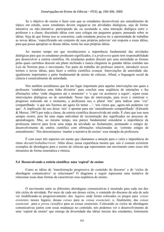 Investigações em Ensino de Ciências – V7(3), pp. 283-306, 2002
302
Se o objetivo do ensino é fazer com que os estudantes desenvolvam um entendimento do
tópico em estudo, esses estudantes devem engajar-se em atividades dialógicas, seja de forma
interativa ou não-interativa: participando de, ou escutando a, uma interação dialógica entre o
professor e a classe; discutindo idéias com seus colegas em pequenos grupos; pensando sobre as
idéias. Seja de que forma isso se concretize, cada estudante precisa ter a oportunidade de trabalhar
as novas idéias, ‘especificando um conjunto de suas próprias palavras’ em resposta a essas idéias,
para que possa apropriar-se dessas idéias, torná-las suas próprias idéias.
Ao mesmo tempo em que reconhecemos a importância fundamental das atividades
dialógicas para que os estudantes produzam significados, é a professora quem tem responsabilidade
por desenvolver a estória científica. Os estudantes podem discutir por uma eternidade as formas
pelas quais carrinhos descem um plano inclinado e nunca chegarem às grandes idéias contidas nas
Leis de Newton para o movimento. Faz parte do trabalho do professor intervir, introduzir novos
termos e novas idéias, para fazer a estória científica avançar. Intervenções de autoridade são
igualmente importantes e parte fundamental do ensino de ciências. Afinal, a linguagem social da
ciência é essencialmente de autoridade.
Nós também acreditamos que há um lugar importante para aquelas intervenções nas quais a
professora ‘estabelece uma linha divisória’ para concluir uma seqüência de interações e faz
afirmações sobre ‘onde chegamos até o momento’ e ‘o que vai acontecer a seguir’, sejam essas
intervenções dialógicas ou de autoridade. Nesse tipo de intervenção, para rever e sintetizar o
progresso realizado até o momento, a professora usa o plural ‘nós’ para indicar uma ‘voz’
compartilhada: ‘o que nós fizemos até agora foi tentar ...’; ‘nós vimos que...agora nós podemos ver
que’. A implicação do uso desse ‘nós’ é apontar para um ‘entendimento compartilhado’ (Edwards
& Mercer, 1987) por toda a classe, da estória científica desenvolvida até então. É claro que isso nem
sempre ocorre, pois há uma etapa individual de reconstrução dos significados no processo de
aprendizagem. Mas, ao mesmo tempo, nos parece fundamental considerar a importância da
professora intervir para levar uma etapa da atividade ao fechamento, pontuando o estágio do
desenvolvimento da estória científica com afirmações relacionadas ao ‘corrente estágio de
entendimento’. Nós denominamos ‘manter a narrativa de ensino’ essa intenção da professora.
É com esses três aspectos em mente que chamamos a atenção para o valor e importância do
ritmo discutir/trabalhar/rever. Além disso, nossa experiência mostra que não é comum existirem
exemplos de abordagens para o ensino de ciências que representem um movimento entre esses três
elementos de forma sistemática e rítmica.
5.4 Desenvolvendo a estória científica: uma ‘espiral’ de ensino
Como as idéias de ‘transformação progressiva do conteúdo do discurso’ e de ‘ciclos de
abordagem comunicativa’ se relacionam? O diagrama a seguir representa uma tentativa de
relacionar essas duas formas da caracterizar essa seqüência de ensino.
O movimento entre as diferentes abordagens comunicativas é mostrado para cada um dos
três ciclos de atividade. Por meio de cada um desses ciclos, o conteúdo do discurso da sala de aula
vai modificando-se progressivamente: dos lugares onde foram colocados os pregos para coisas
existentes nesses lugares; dessas coisas para as coisas essenciais; e, finalmente, das coisas
essenciais para a prova científica para as coisas essenciais. Colocando os ciclos de abordagens
comunicativas juntos com essas mudanças no conteúdo, nós podemos ver o desenvolvimento de
uma ‘espiral de ensino’ que emerge da diversidade das idéias iniciais dos estudantes, fortemente
 