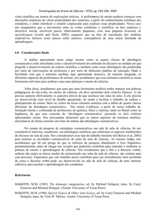 Investigações em Ensino de Ciências – V7(3), pp. 283-306, 2002
304
visão científica em termos de explicações teóricas. A performance de ensino poderia começar com
descrições empíricas de várias propriedades dos materiais, a partir do conhecimento cotidiano dos
estudantes, e então introduzir o modelo corpuscular para explicar essas propriedades. Nesse caso
nós imaginamos que o movimento entre as visões cotidianas e científica, na fase empírica e
descritiva inicial, envolverá passos relativamente pequenos, com uma pequena demanda de
aprendizagem (Leach and Scott, 2002), enquanto que na fase de introdução dos modelos
explicativos teóricos esses passos serão maiores, conseqüência de uma maior demanda de
aprendizagem.
6.0 Considerações finais
A análise apresentada neste artigo mostra como as quatro classes de abordagem
comunicativa estão articuladas como o desenvolvimento do conteúdo do discurso na medida em que
progride o desenvolvimento da estória científica, e também como essas abordagens são produzidas
por meio de intervenções da professora e por meio de diferentes padrões de interação. Dada a
facilidade com que a estrutura analítica aqui apresentada descreve, de maneira integrada, os
diferentes aspectos da performance de ensinar, nós acreditamos que essa estrutura constitui-se numa
ferramenta útil tanto para analisar como para planejar o ensino de ciências.
Além disso, acreditamos que para que uma ferramenta analítica tenha impacto nas práticas
pedagógicas do dia-a-dia, no ensino de ciências, ela deve preencher dois critérios básicos: 1) ela
precisa capturar efetivamente os aspectos chaves do que acontece nas salas de aula; 2) ela precisa
ser desenvolvida num nível de detalhe apropriado, de modo a facilitar o trabalho de análise e
planejamento de ensino. Bem no centro da nossa estrutura analítica está a idéias de quatro classes
diferentes de abordagem comunicativa. Nós temos evidência, a partir de nosso trabalho de
formação inicial e continuada de professores de química, física e ciências, tanto no Brasil como na
Inglaterra, de que esse conceito de ‘abordagem comunicativa’ preenche os dois critérios
apresentados acima. Nós procuramos demostrar que os outros aspectos da estrutura analítica
articulam-se de forma coerente em torno da análise das abordagens comunicativas.
No campo da pesquisa de estratégias comunicativas nas sala de aula de ciências, há um
considerável interesse, atualmente, em abordagens analíticas que enfatizam os aspectos multimodais
do discurso de sala de aula. Nós consideramos esse tipo de trabalho bastante útil (Kress et al, 2001)
para analisar as atividades comunicativas de salas de aula de ciências. Ao mesmo tempo, nós
acreditamos que há um perigo de que os esforços de pesquisa abandonem o foco lingüístico
prematuramente, antes de chegar aos insights que poderiam contribuir para entender e melhorar as
práticas de ensino e aprendizagem de ciências. Nós acreditamos que a fala e o discurso verbal,
embora não sejam os únicos modos de comunicação nas salas de aula de ciências, são centrais para
esse processo. Esperamos que este trabalho possa contribuir para um entendimento mais profundo
de como o discurso verbal pode ser desenvolvido na sala de aula de ciências, de uma maneira
reflexiva, para auxiliar a aprendizagem dos estudantes.
Referências
BAKHTIN, M.M. (1981) The diamogic imagination, ed. by Michael Holquist, trans. by Caryl
Emerson and Michael Holquist. (Austin: University of Texas Press).
BAKHTIN, M.M. (1986) Speech Genres & Other Late Essays, ed. by Caryl Emerson and Michael
Holquist, trans. by Vern W. McGee. Austin: University of Texas Press.
 