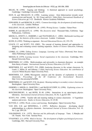 Investigações em Ensino de Ciências – V7(3), pp. 283-306, 2002
305
BILLIG, M. (1996) Arguing and thinking: A rhetorical approach to social psychology.
Cambridge: Cambridge University Press20
DUIT, R. and TREAGUST, D. (1998) Learning science: from behaviourism towards social
constructivism and beyond. In: B.J. Fraser and K.G. Tobin (Eds.), International Handbook of
Science Education, pp. 3-25. Dordrecht: Kluwer Academic Publishers.
EDWARDS, D. and MERCER, N. (1987). Common knowledge; the development of understanding
in the classroom. London: Methuen.
HALLIDAY, M.A.K. and MARTIN, J.R. (1993) Writing Science. London: Falmer Press
HARRE, R. and GILLETT, G. (1994) The discursive mind. Thousand Oaks, California: Sage
Publications, California.
KRESS, G., JEWITT, C., OGBORN, J. and TSATSARELIS, C. (2001) Multimodal teaching and
learning: the rhetorics of the science classroom. London: Continuum.
KUHN, D. (1992) Thinking as argument. Harvard Educational Review, 62, 155-178.
LEACH, J.T. and SCOTT, P.H. (2002) The concept of learning demand and approaches to
designing and evaluating science teaching sequences. Studies in Science Education, February
2002.
LEMKE, J.L. (1990) Talking Science. Language, Learning and Values. (Norwood, New Jersey:
Ablex Publishing Corporation).
MEHAN, H. (1979) Learning Lessons: Social organization in the classroom. Cambridge, MA:
Havard University Press.
MORTIMER, E.F. (1998). Multivoicedness and univocality in classroom discourse: an example
from theory of matter. International Journal of Science Education, (1): 67-82.
MORTIMER, E.F. and SCOTT, P.H. (2000) Analysing discourse in the science classroom. In
Leach, J., Millar, R. and Osborne, J. (Eds) Improving Science Education: the contribution of
research. Milton Keynes: Open University Press.
MORTIMER, E.F. (2000) Microgenetic analysis and the dynamic of explanation in science
classrooms. Proceedings of the III Conference for Sociocultural Research,
http://www.fae.unicamp.br/br2000.
MORTIMER, E.F. and SCOTT, P.H. (In press) Meaning making in secondary science classrooms.
Buckingham: Open University Press.
OGBORN, J., KRESS, G., MARTINS, I. and McGILLICUDDY, K. (1996). Explaining science in
the classroom. Buckingham: Open University Press,.
ROYCHOUDHURY, A. and ROTH, W.-M. (1996) Interactions in an open-inquiry physics
laboratory. International Journal of Science Education, 18, No. 4, pp.423-445.
SCOTT, P.H. (1998). Teacher talk and meaning making in science classrooms: A Vygotskian
analysis and review. Studies in Science Education, 32: 45-80.
SUTTON, C. (1992) Words, science and learning. Buckingham: Open University Press
VAN ZEE, E.H. and MINSTRELL, J. (1997) Reflective discourse: developing shared
understandings in a physics classroom. International Journal of Science Education, Vol. 19,
No. 2, pp. 209-228.
VOLOSHINOV, V.N. (1973) Marxism and the philosophy of language. Trans. L.Matejka and
I.R. Titunik. New York: Seminar Press.
VYGOTSKY, L.S. (1978) Mind in Society: The development of higher psychological processes.
Cambridge, MA: Harvard University Press.
 