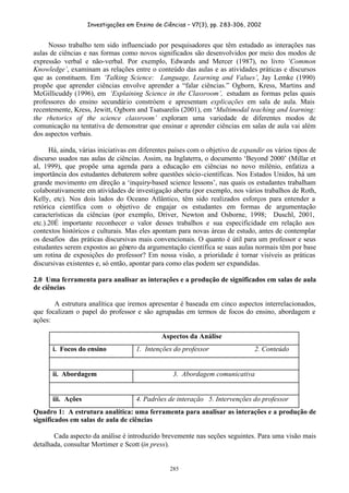 Investigações em Ensino de Ciências – V7(3), pp. 283-306, 2002
285
Nosso trabalho tem sido influenciado por pesquisadores que têm estudado as interações nas
aulas de ciências e nas formas como novos significados são desenvolvidos por meio dos modos de
expressão verbal e não-verbal. Por exemplo, Edwards and Mercer (1987), no livro ‘Common
Knowledge’, examinam as relações entre o conteúdo das aulas e as atividades práticas e discursos
que as constituem. Em ‘Talking Science: Language, Learning and Values’, Jay Lemke (1990)
propõe que aprender ciências envolve aprender a “falar ciências.” Ogborn, Kress, Martins and
McGillicuddy (1996), em ‘Explaining Science in the Classroom’, estudam as formas pelas quais
professores do ensino secundário constróem e apresentam explicações em sala de aula. Mais
recentemente, Kress, Jewitt, Ogborn and Tsatsarelis (2001), em ‘Multimodal teaching and learning:
the rhetorics of the science classroom’ exploram uma variedade de diferentes modos de
comunicação na tentativa de demonstrar que ensinar e aprender ciências em salas de aula vai além
dos aspectos verbais.
Há, ainda, várias iniciativas em diferentes países com o objetivo de expandir os vários tipos de
discurso usados nas aulas de ciências. Assim, na Inglaterra, o documento ‘Beyond 2000’ (Millar et
al, 1999), que propõe uma agenda para a educação em ciências no novo milênio, enfatiza a
importância dos estudantes debaterem sobre questões sócio-científicas. Nos Estados Unidos, há um
grande movimento em direção a ‘inquiry-based science lessons’, nas quais os estudantes trabalham
colaborativamente em atividades de investigação aberta (por exemplo, nos vários trabalhos de Roth,
Kelly, etc). Nos dois lados do Oceano Atlântico, têm sido realizados esforços para entender a
retórica científica com o objetivo de engajar os estudantes em formas de argumentação
características da ciências (por exemplo, Driver, Newton and Osborne, 1998; Duschl, 2001,
etc.).20É importante reconhecer o valor desses trabalhos e sua especificidade em relação aos
contextos históricos e culturais. Mas eles apontam para novas áreas de estudo, antes de contemplar
os desafios das práticas discursivas mais convencionais. O quanto é útil para um professor e seus
estudantes serem expostos ao gênero da argumentação científica se suas aulas normais têm por base
um rotina de exposições do professor? Em nossa visão, a prioridade é tornar visíveis as práticas
discursivas existentes e, só então, apontar para como elas podem ser expandidas.
2.0 Uma ferramenta para analisar as interações e a produção de significados em salas de aula
de ciências
A estrutura analítica que iremos apresentar é baseada em cinco aspectos interrelacionados,
que focalizam o papel do professor e são agrupadas em termos de focos do ensino, abordagem e
ações:
Aspectos da Análise
i. Focos do ensino 1. Intenções do professor 2. Conteúdo
ii. Abordagem 3. Abordagem comunicativa
iii. Ações 4. Padrões de interação 5. Intervenções do professor
Quadro 1: A estrutura analítica: uma ferramenta para analisar as interações e a produção de
significados em salas de aula de ciências
Cada aspecto da análise é introduzido brevemente nas seções seguintes. Para uma visão mais
detalhada, consultar Mortimer e Scott (in press).
 