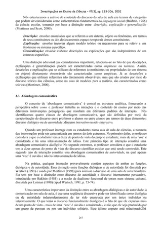 Investigações em Ensino de Ciências – V7(3), pp. 283-306, 2002
287
Nós estruturamos a análise do conteúdo do discurso da sala de aula em termos de categorias
que podem ser consideradas como características fundamentais da linguagem social (Bakhtin, 1986)
da ciência escolar, tomando por base a distinção entre descrição, explicação e generalização
(Mortimer and Scott, 2000):
Descrição: envolve enunciados que se referem a um sistema, objeto ou fenômeno, em termos
de seus constituintes ou dos deslocamentos espaço-temporais desses constituintes.
Explicação: envolve importar algum modelo teórico ou mecanismo para se referir a um
fenômeno ou sistema específico.
Generalização: envolve elaborar descrições ou explicações que são independentes de um
contexto específico.
Uma distinção adicional que consideramos importante, relaciona-se ao fato de que descrições,
explicações e generalizações podem ser caracterizadas como empíricas ou teóricas. Assim,
descrições e explicações que se utilizam de referentes (constituintes ou propriedades de um sistema
ou objeto) diretamente observáveis são caracterizadas como empíricas. Já as descrições e
explicações que utilizam referentes não diretamente observáveis, mas que são criados por meio do
discurso teórico das ciências, como no caso de modelos para a matéria, são caracterizadas como
teóricas (Mortimer, 2000).
2.3 Abordagem comunicativa
O conceito de ‘abordagem comunicativa’ é central na estrutura analítica, fornecendo a
perspectiva sobre como o professor trabalha as intenções e o conteúdo do ensino por meio das
diferentes intervenções pedagógicas que resultam em diferentes padrões de interação. Nós
identificamos quatro classes de abordagem comunicativa, que são definidas por meio da
caracterização do discurso entre professor e alunos ou entre alunos em termos de duas dimensões:
discurso dialógico ou de autoridade; discurso interativo ou não-interativo.
Quando um professor interage com os estudantes numa sala de aula de ciências, a natureza
das intervenções pode ser caracterizada em termos de dois extremos. No primeiro deles, o professor
considera o que o estudante tem a dizer do ponto de vista do próprio estudante; mais de uma ‘voz’ é
considerada e há uma inter-animação de idéias. Este primeiro tipo de interação constitui uma
abordagem comunicativa dialógica. No segundo extremos, o professor considera o que o estudante
tem a dizer apenas do ponto de vista do discurso científico escolar que está sendo construído. Este
segundo tipo de interação constitui uma abordagem comunicativa de autoridade, na qual apenas
uma ‘voz’ é ouvida e não há inter-animação de idéias.
Na prática, qualquer interação provavelmente contém aspectos de ambas as funções,
dialógica e de autoridade. Essa distinção entre funções dialógicas e de autoridade foi discutida por
Wertsch (1991) e usada por Mortimer (1998) para analisar o discurso de uma sala de aula brasileira.
Ela tem por base a distinção entre discurso de autoridade e discurso internamente persuasivo,
introduzida por Bakhtin (1981) e a noção de dualismo funcional de textos num sistema cultural,
discutida por Lotman (1988) (apud Wertsch, 1991, p. 73-74).
Uma característica importante da distinção entre as abordagens dialógicas e de autoridade, à
comunicação em sala de aula, é que uma seqüência discursiva pode ser identificada como dialógica
ou de autoridade independentemente de ter sido enunciada por um único indivíduo ou
interativamente. O que torna o discurso funcionalmente dialógico é o fato de que ele expressa mais
de um ponto de vista - mais de uma ‘voz’ é ouvida e considerada - e não que ele seja produzido por
um grupo de pessoas ou por um indivíduo solitário. Esse último aspecto está relacionado20à
 