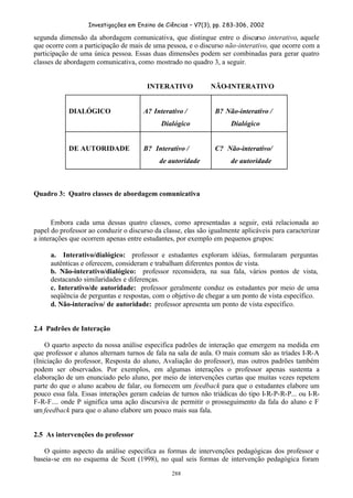 Investigações em Ensino de Ciências – V7(3), pp. 283-306, 2002
288
segunda dimensão da abordagem comunicativa, que distingue entre o discurso interativo, aquele
que ocorre com a participação de mais de uma pessoa, e o discurso não-interativo, que ocorre com a
participação de uma única pessoa. Essas duas dimensões podem ser combinadas para gerar quatro
classes de abordagem comunicativa, como mostrado no quadro 3, a seguir.
INTERATIVO NÃO-INTERATIVO
DIALÓGICO A? Interativo /
Dialógico
B? Não-interativo /
Dialógico
DE AUTORIDADE B? Interativo /
de autoridade
C? Não-interativo/
de autoridade
Quadro 3: Quatro classes de abordagem comunicativa
Embora cada uma dessas quatro classes, como apresentadas a seguir, está relacionada ao
papel do professor ao conduzir o discurso da classe, elas são igualmente aplicáveis para caracterizar
a interações que ocorrem apenas entre estudantes, por exemplo em pequenos grupos:
a. Interativo/dialógico: professor e estudantes exploram idéias, formularam perguntas
autênticas e oferecem, consideram e trabalham diferentes pontos de vista.
b. Não-interativo/dialógico: professor reconsidera, na sua fala, vários pontos de vista,
destacando similaridades e diferenças.
c. Interativo/de autoridade: professor geralmente conduz os estudantes por meio de uma
seqüência de perguntas e respostas, com o objetivo de chegar a um ponto de vista específico.
d. Não-interacivo/ de autoridade: professor apresenta um ponto de vista específico.
2.4 Padrões de Interação
O quarto aspecto da nossa análise especifica padrões de interação que emergem na medida em
que professor e alunos alternam turnos de fala na sala de aula. O mais comum são as tríades I-R-A
(Iniciação do professor, Resposta do aluno, Avaliação do professor), mas outros padrões também
podem ser observados. Por exemplos, em algumas interações o professor apenas sustenta a
elaboração de um enunciado pelo aluno, por meio de intervenções curtas que muitas vezes repetem
parte do que o aluno acabou de falar, ou fornecem um feedback para que o estudantes elabore um
pouco essa fala. Essas interações geram cadeias de turnos não triádicas do tipo I-R-P-R-P... ou I-R-
F-R-F.... onde P significa uma ação discursiva de permitir o prosseguimento da fala do aluno e F
um feedback para que o aluno elabore um pouco mais sua fala.
2.5 As intervenções do professor
O quinto aspecto da análise especifica as formas de intervenções pedagógicas dos professor e
baseia-se em no esquema de Scott (1998), no qual seis formas de intervenção pedagógica foram
 