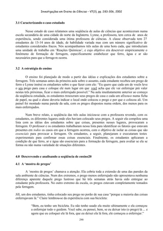 Investigações em Ensino de Ciências – V7(3), pp. 283-306, 2002
290
3.1 Caracterizando o caso estudado
Nesse estudo de caso relatamos uma seqüência de aulas de ciências que aconteceram numa
escola secundária de uma cidade do norte da Inglaterra. Lynne, a professora, tem cerca de anos de
experiência, sendo considerada uma ótima professora de ciências. A classe observada tem 27
estudantes de 13-14 anos de idade, de habilidade variada mas com um número significativo de
estudantes considerados fracos. Nós acompanhamos três aulas de uma hora cada, que introduziam
uma unidade de trabalho em ‘Reações Químicas’, e cujo objetivo era descrever empiricamente o
fenômeno de formação de ferrugem, especificamente estabelecer que ferro, água e ar são
necessários para que a ferrugem ocorra.
3.2 A estratégia de ensino
O ensino foi planejado de modo a partir das idéias e explicações dos estudantes sobre a
ferrugem. Três semanas antes da primeira aula sobre o assunto, cada estudante recebeu um prego de
ferro e Lynne instrui os estudantes sobre o que fazer com ele: “Eu quero que cada um de vocês leve
o seu prego para casa e coloque ele num lugar em que você acha que ele vai enferrujar prá valer
nestas três próximas, ficar o mais enferrujado possível.” Na aula imediatamente anterior ao começo
da seqüência estudada, os estudantes trouxeram seus pregos de casa e cada um afixou-o numa ficha
de papel, na qual o aluno deveria indicar o local onde colocou o prego e por que o colocou ali. Um
painel foi montado numa parede da sala, com os pregos dispostos numa ordem, dos menos para os
mais enferrujados.
Num breve relato, a seqüência das três aulas iniciou-se com a professora revendo, com os
estudantes, os diferentes lugares onde eles haviam colocado seus pregos. A seguir ela compilou uma
lista com as idéias dos estudantes sobre que coisas, presentes nesses lugares, provocaram a
ferrugem. O professor e os estudantes trabalharam nessa lista para identificar os fatores que estavam
presentes em todos os casos em que a ferrugem ocorreu, com o objetivo de isolar as coisas que são
essenciais para provocar a ferrugem. Os estudantes, a seguir, planejaram e executaram testes
experimentais para confirmar essas coisas essenciais. Finalmente, os estudantes aplicaram a
condição de que ferro, ar e água são essenciais para a formação da ferrugem, para avaliar se ela se
forma ou não numa variedade de situações diferentes.
4.0 Descrevendo e analisando a seqüência de ensino20
4.1 A ‘mostra de pregos’
A ‘mostra de pregos’ chamava a atenção. Ela cobria toda a extensão de uma das paredes da
sala ambiente de ciências. Num dos extremos, o prego menos enferrujado não apresentava nenhuma
diferença aparente daquele prego lustroso que há três semanas atrás havia sido entregue ao
estudante pela professora. No outro extremo da escala, os pregos estavam completamente tomados
pela ferrugem.
Jill, um dos estudantes, tinha colocado seu prego no porão de sua casa “porque a maioria das coisas
enferrujavam lá.” Claire lembrou-se da experiência com sua bicicleta:
“Bem, eu tenho um bicicleta. Eu não tenho usado ela muito ultimamente e ela começou
a enferrujar todo o guidom. Você sabe, eu pensei, bem, se eu deixar isto (o prego) lá ... e
agora que eu coloquei ele lá fora, que eu deixei ela lá fora, ele começou a enferrujar.”
 