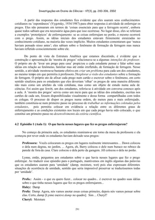 Investigações em Ensino de Ciências – V7(3), pp. 283-306, 2002
291
A partir das respostas dos estudantes fica evidente que eles usaram seus conhecimentos
cotidianos ou ‘espontâneos’ (Vygotsky, 1934/1987) para obter respostas à atividade de enferrujar os
pregos. Eles não pensaram em termos de ‘coisas essenciais para que a ferrugem ocorra’, embora
quase todos sabiam que era necessário água para que isso ocorresse. No lugar disso, eles se referiam
a exemplos ‘prototípicos’ de enferrujamento: se as coisas enferrujam no porão, o mesmo ocorrerá
com o prego. Assim, as idéias iniciais dos estudantes estavam firmemente enraizadas no
conhecimento cotidiano, na maioria das vezes implícito. Muitos estudantes comentaram que ‘nunca
haviam pensado nisso antes’; eles sabiam sobre o fenômeno de formação da ferrugem mas nunca
haviam refletido conscientemente sobre ele.
Do ponto de vista da Estrutura Analítica que estamos discutindo, é evidente que a
construção e apresentação da ‘mostra de pregos’ relacionava-se a algumas intenções do professor.
O próprio ato de ‘levar um prego para casa’ propiciou a cada estudante pensar e falar sobre suas
idéias em relação ao fenômeno, familiar mas até então irrefletido, de formação de ferrugem. Nesse
sentido, a atividade mostrou-se bastante efetiva em criar um problema para cada um dos estudantes,
ao mesmo tempo em que permitiu à professora 20explorar a visão dos estudantes sobre a formação
de ferrugem. O próprio ato de afixar cada prego num cartão e escrever sobre o fenômeno, em certo
sentido sinalizou para os estudantes que eles deveriam ‘olhar’ os pregos de uma maneira diferente:
não mais como um artefato da vida cotidiana, mas como um objeto de estudo numa aula de
ciências. Foi assim que Jewitt, um dos estudantes, referiu-se à atividade em conversa conosco após
a aula. A ‘mostra dos pregos’ serviu como um meio para que as idéias dos estudantes, escritas nos
cartões de cada um, fossem disponibilizadas visualmente e dessa forma compartilhadas com todos
os colegas. O processo de dispor os pregos numa ordem, do menos para o mais enferrujado,
também constituiu-se num primeiro passo no processo de trabalhar as informações coletadas pelos
estudantes, pois permitiu colocar em evidência a relação entre os diferentes graus de
enferrujamento e as condições existentes nos locais em que cada prego havia sido colocado, o que
constitui um primeiro passo no desenvolvimento da estória científica.
4.2 Episódio 1 (Aula 1): O que havia nesses lugares que fez os pregos enferrujarem?
No começo da primeira aula, os estudantes reuniram-se em torno da mesa da professora e ela
começou por rever onde os estudantes haviam deixado seus pregos:
Professora: Vocês colocaram os pregos em lugares realmente interessantes… Dawn colocou
o dela num degrau, no jardim, ... Agora, eh, Barry colocou o dele num buraco no reboco da
parede de fora da casa. Clare colocou o dela perto da garagem. Jill colocou o dela no porão.
Lynne, então, perguntou aos estudantes sobre o que havia nesses lugares que fez o prego
enferrujar. Ao traduzir esse episódio para o português, mantivemos em inglês algumas das palavras
que os estudantes usaram para ‘umidade’ (damp, moisture, wet) pois elas expressam diferentes
situações de ocorrência de umidade, sentido que seria impossível preservar se traduzíssemos todas
por ‘umidade’.
Profa.: Assim - o que eu quero fazer... colocar no quadro... é escrever no quadro suas idéias
sobre o que tinha nesses lugares que fez os pregos enferrujarem...
Haley: Damp
Profa: Damp. Agora, nós vamos anotar essas coisas primeiro, depois nós vamos pensar sobre
elas. Certo, damp [Lynne escreve damp no quadro]. Sim ... Cheryl?
Cheryl: Moisture
 