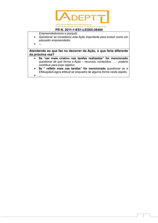 PR N. 2011-1-ES1-LEO05-36404
2
Empreendedorismo e porquê).
 Questionar se considerou esta Ação importante para evoluir como um
educador empreendedor.
 …
Atendendo ao que fez no decorrer da Ação, o que faria diferente
da próxima vez?
 Se “ser mais criativo nas tarefas realizadas” for mencionado
questionar de que forma a Ação – recursos, conteúdos, … - poderia
contribuir para esse objetivo.
 Se “ refletir mais nas tarefas” for mencionado questionar se a
Efetuação/Lógica efetual se enquadra de alguma forma neste aspeto.
 …
 