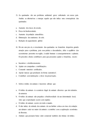 3) As queimadas são um problema ambiental grave enfrentado em nosso país.
Analise as alternativas e marque aquela que não indica uma consequência das
queimadas:
a. Aumento dos riscos de erosão.
b. Perca da biodiversidade.
c. Aumento da poluição atmosférica.
d. Diminuição dos nutrientes do solo.
e. Redução do aquecimento global.
4) De um ano pra cá, o crescimento das queimadas na Amazônia despertou grande
atenção para o problema, pois essa prática e descuidados, afeta o equilíbrio dos
ecossistemas presentes na região, à saúde humana e consequentemente o planeta.
Os preceitos abaixo contribuem para que possamos ajudar a Amazônia, exceto:
a. Incentivar o desflorestamento.
b. Ajudar em campanhas e mobilizações.
c. Consumir materiais certificados.
d. Apoiar marcas que produzem de forma sustentável.
e. Contribuir com instituições a favor da preservação.
5. Sobre o tráfico de animais é incorreto afirmar que:
a. O tráfico de animais é o comércio ilegal de animais silvestres que são retirados
da natureza.
b. O tráfico de animais não prejudica a biodiversidade de um determinado local,
visto que a reprodução ocorre com rapidez.
c. O tráfico de animais ocorre em todo o mundo.
d. O alto índice de retirada dos animais de seu habitat coloca em risco de extinção
um número cada vez maior de animais e contribui com a exploração econômica
de florestas.
e. Animais que possuem baixo valor comercial também são vítimas do tráfico.
 