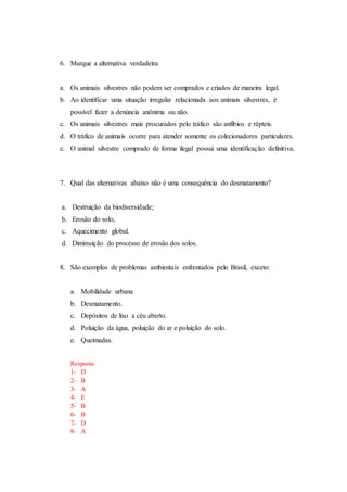 6. Marque a alternativa verdadeira.
a. Os animais silvestres não podem ser comprados e criados de maneira legal.
b. Ao identificar uma situação irregular relacionada aos animais silvestres, é
possível fazer a denúncia anônima ou não.
c. Os animais silvestres mais procurados pelo tráfico são anfíbios e répteis.
d. O tráfico de animais ocorre para atender somente os colecionadores particulares.
e. O animal silvestre comprado de forma ilegal possui uma identificação definitiva.
7. Qual das alternativas abaixo não é uma consequência do desmatamento?
a. Destruição da biodiversidade;
b. Erosão do solo;
c. Aquecimento global.
d. Diminuição do processo de erosão dos solos.
8. São exemplos de problemas ambientais enfrentados pelo Brasil, exceto:
a. Mobilidade urbana
b. Desmatamento.
c. Depósitos de lixo a céu aberto.
d. Poluição da água, poluição do ar e poluição do solo.
e. Queimadas.
Resposta
1- D
2- B
3- A
4- E
5- B
6- B
7- D
8- A
 