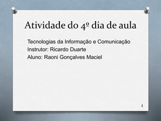 Atividade do 4º dia de aula 
Tecnologias da Informação e Comunicação 
Instrutor: Ricardo Duarte 
Aluno: Raoni Gonçalves Maciel 
1 
 