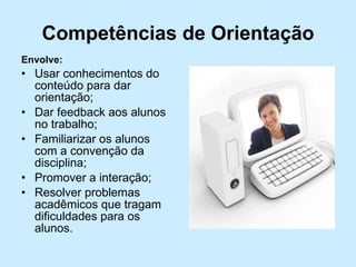 Competências de Orientação Envolve: Usar conhecimentos do conteúdo para dar orientação; Dar feedback aos alunos no trabalho; Familiarizar os alunos com a convenção da disciplina; Promover a interação; Resolver problemas acadêmicos que tragam dificuldades para os alunos. 