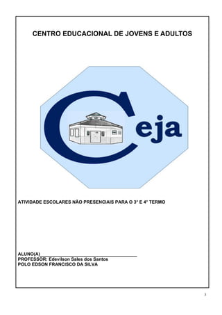 3
CENTRO EDUCACIONAL DE JOVENS E ADULTOS
CENTRO EDUCACIONAL DE JOVENS E ADULTOS – CEJA
ATIVIDADE ESCOLARES NÃO PRESENCIAIS PARA O 3° E 4° TERMO
ALUNO(A)_______________________________________
PROFESSOR: Edevilson Sales dos Santos
POLO EDSON FRANCISCO DA SILVA
 