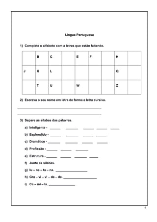4
Língua Portuguesa
1) Complete o alfabeto com a letras que estão faltando.
B C E F H
J K L Q
T U W Z
2) Escreva o seu nome em letra de forma e letra cursiva.
____________________________________________________
____________________________________________________
3) Separe as sílabas das palavras.
a) Inteligente - ______ _______ ______ ______ _____
b) Esplendido - ______ _______ ______ ______
c) Dramático - _______ _______ ______ ______
d) Profissão - ______ ______ _______
e) Estrutura - ______ ______ _______ _____
f) Junte as sílabas.
g) lu – ne – ta – na. __________________
h) Gra – vi – vi – da – de. ___________________
i) Ca – mi – la. _______________
 