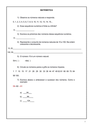 5
MATEMÁTICA
1) Observe os números naturais e responda.
0, 1, 2, 3, 4, 5, 6, 7, 8, 9, 10, 11, 12, 13, 14, 15...
2) Essa sequência numérica é finita ou infinita?
R - ___________________
3) Escreva os próximos dez números dessa sequência numérica.
R - ____________________
4) Represente o conjunto de números naturais de 10 a 100. Na ordem
crescente e decrescente.
10, 20,________________________________________________________________________
100, 90,_________________________________________________________________________
5) O número 15 é um número natural.
Sim ( ) não( )
6) Circule os números pares e grife os números ímpares.
1 7 10 15 17 21 26 29 30 33 38 44 47 49 52 61 66 69 75 84
98 100.
7) Escreva abaixo o antecessor e sucessor dos números. Como o
exemplo:
59- 60 – 61
a) ___56___
b) ____88____
c) ____124____
 