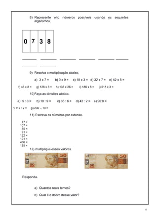 6
8) Represente oito números possíveis usando os seguintes
algarismos.
0 7 3 8
________ _________ _________ _________ _________ _______
________ _________
9) Resolva a multiplicação abaixo.
a) 3 x 7 = b) 9 x 9 = c) 18 x 3 = d) 32 x 7 = e) 42 x 5 =
f) 46 x 8 = g) 128 x 3 = h) 135 x 26 = i) 186 x 8 = j) 518 x 3 =
10)Faça as divisões abaixo.
a) 9 : 3 = b) 18 : 9 = c) 36 : 6 = d) 42 : 2 = e) 90:9 =
f) 112 : 2 = g) 230 – 10 =
11) Escreva os números por extenso.
77 =
107 =
85 =
91 =
122 =
101 =
400 =
185 =
12) multiplique esses valores.
Responda.
a) Quantos reais temos?
b) Qual é o dobro desse valor?
 