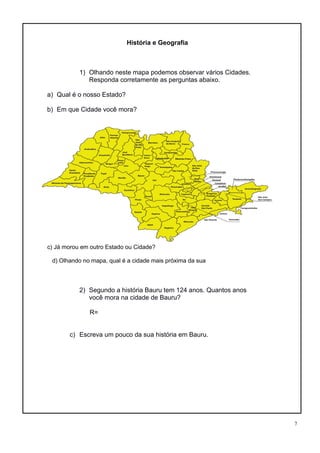 7
História e Geografia
1) Olhando neste mapa podemos observar vários Cidades.
Responda corretamente as perguntas abaixo.
a) Qual é o nosso Estado?
b) Em que Cidade você mora?
c) Já morou em outro Estado ou Cidade?
d) Olhando no mapa, qual é a cidade mais próxima da sua
2) Segundo a história Bauru tem 124 anos. Quantos anos
você mora na cidade de Bauru?
R=
c) Escreva um pouco da sua história em Bauru.
 