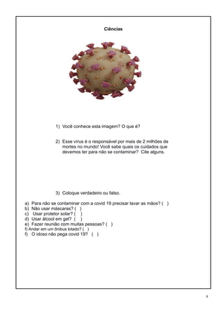 8
Ciências
1) Você conhece esta imagem? O que é?
2) Esse vírus é o responsável por mais de 2 milhões de
mortes no mundo! Você sabe quais os cuidados que
devemos ter para não se contaminar? Cite alguns.
3) Coloque verdadeiro ou falso.
a) Para não se contaminar com a covid 19 precisar lavar as mãos? ( )
b) Não usar máscaras? ( )
c) Usar protetor solar? ( )
d) Usar álcool em gel? ( )
e) Fazer reunião com muitas pessoas? ( )
f) Andar em um ônibus lotado? ( )
f) O idoso não pega covid 19? ( )
 