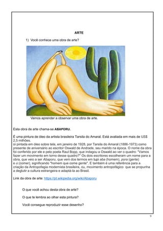 9
ARTE
1) Você conhece uma obra de arte?
Vamos aprender a observar uma obra de arte.
Esta obra de arte chama-se ABAPORU.
É uma pintura de óleo da artista brasileira Tarsila do Amaral. Está avaliada em mais de US$
2,5 milhões.
oi pintada em óleo sobre tela, em janeiro de 1928, por Tarsila do Amaral (1886-1973) como
presente de aniversário ao escritor Oswald de Andrade, seu marido na época. O nome da obra
foi conferido por ele e pelo poeta Raul Bopp, que indagou a Oswald ao ver o quadro: "Vamos
fazer um movimento em torno desse quadro?" Os dois escritores escolheram um nome para a
obra, que veio a ser Abaporu, que vem dos termos em tupi aba (homem), pora (gente)
e ú (comer), significando "homem que come gente". E também é uma referência para a
criação da Antropofagia modernista brasileira, ou, movimento antropofágico que se propunha
a deglutir a cultura estrangeira e adaptá-la ao Brasil.
Link da obra de arte: https://pt.wikipedia.org/wiki/Abaporu
O que você achou desta obra de arte?
O que te lembra ao olhar esta pintura?
Você consegue reproduzir esse desenho?
 