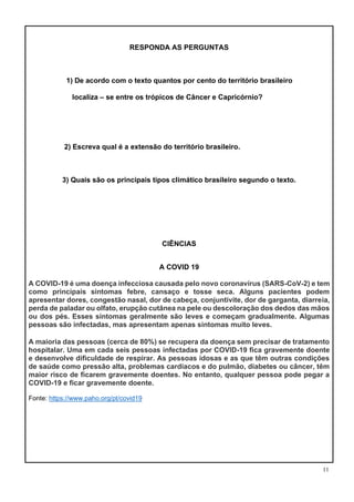 11
RESPONDA AS PERGUNTAS
1) De acordo com o texto quantos por cento do território brasileiro
localiza – se entre os trópicos de Câncer e Capricórnio?
2) Escreva qual é a extensão do território brasileiro.
3) Quais são os principais tipos climático brasileiro segundo o texto.
CIÊNCIAS
A COVID 19
A COVID-19 é uma doença infecciosa causada pelo novo coronavírus (SARS-CoV-2) e tem
como principais sintomas febre, cansaço e tosse seca. Alguns pacientes podem
apresentar dores, congestão nasal, dor de cabeça, conjuntivite, dor de garganta, diarreia,
perda de paladar ou olfato, erupção cutânea na pele ou descoloração dos dedos das mãos
ou dos pés. Esses sintomas geralmente são leves e começam gradualmente. Algumas
pessoas são infectadas, mas apresentam apenas sintomas muito leves.
A maioria das pessoas (cerca de 80%) se recupera da doença sem precisar de tratamento
hospitalar. Uma em cada seis pessoas infectadas por COVID-19 fica gravemente doente
e desenvolve dificuldade de respirar. As pessoas idosas e as que têm outras condições
de saúde como pressão alta, problemas cardíacos e do pulmão, diabetes ou câncer, têm
maior risco de ficarem gravemente doentes. No entanto, qualquer pessoa pode pegar a
COVID-19 e ficar gravemente doente.
Fonte: https://www.paho.org/pt/covid19
 