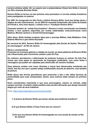 13
carreira artística sólida. Ali, se casaria com a estadunidense Cheryl Ann Britto e tiveram
um filho chamado Brendan Britto.
Romero Britto se tornou um dos pintores mais premiados e é um dos artistas brasileiros
mais prestigiados no exterior.
Em 2001 foi inaugurada em São Paulo a Galeria Romero Britto, local que abriga obras e
objetos de arte colecionáveis. Já em 2005 foi nomeado Embaixador das Artes do Estado
da Flórida e, dois anos depois, o artista criou a “Fundação Romero Brito”.
Chamado também de “artista Pop brasileiro”, Romero é muito conceituado nos Estados
Unidos, e teve quadros adquiridos por muitas celebridades norte-americanas como
Madona, Michael Jackson e Arnold Schwarzenegger.
Além disso, Britto também produziu telas para o príncipe William, Kate Middleton, Pelé,
Roberto Marinho e para Dilma Rousseff.
No carnaval de 2012, Romero Britto foi homenageado pela Escola de Samba “Renascer
de Jacarepaguá”, do Rio de Janeiro.
Obras e características
Presentes em inúmeras galerias e cidades do mundo, as obras plásticas de Romero Britto
são influenciadas pelo movimento cubista e pela Art Pop.
Do cubismo, percebemos a deformação da anatomia humana ou animal. Da Arte Pop,
vemos que suas peças se aproximam da linguagem publicitária, com cores fortes e
mensagens que podem ser captadas pelo observador de maneira imediata.
Suas pinturas contam com cores vibrantes e traços bem demarcados remetendo aos
vitrais. Isto faz com que o quadro esteja multifacetado através do desenho, mas também
da pintura.
Britto abusa das formas geométricas para preencher a tela e não utiliza técnicas de
profundidade para suas composições. Assim, seus motivos estão sempre em primeiro
plano.
Outra característica importante é que seus personagens, mesmo os animais, estão
sempre sorrindo. O próprio artista justifica esta escolha afirmando que deseja transmitir
alegria por meio de seus trabalhos.
Fonte: https://www.todamateria.com.br/romero-britto/
1) A pintura de Romero Britto que temos retrata qual ambiente brasileiro?
2) O que Romero Britto e Paulo Freire tem em comum?
3) Em que ano Romero Britto foi homenageado em uma escola de samba no Rio
de Janeiro?
 