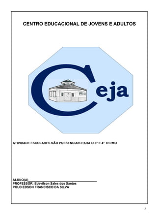3
CENTRO EDUCACIONAL DE JOVENS E ADULTOS
CENTRO EDUCACIONAL DE JOVENS E ADULTOS – CEJA
ATIVIDADE ESCOLARES NÃO PRESENCIAIS PARA O 3° E 4° TERMO
ALUNO(A)_______________________________________
PROFESSOR: Edevilson Sales dos Santos
POLO EDSON FRANCISCO DA SILVA
 